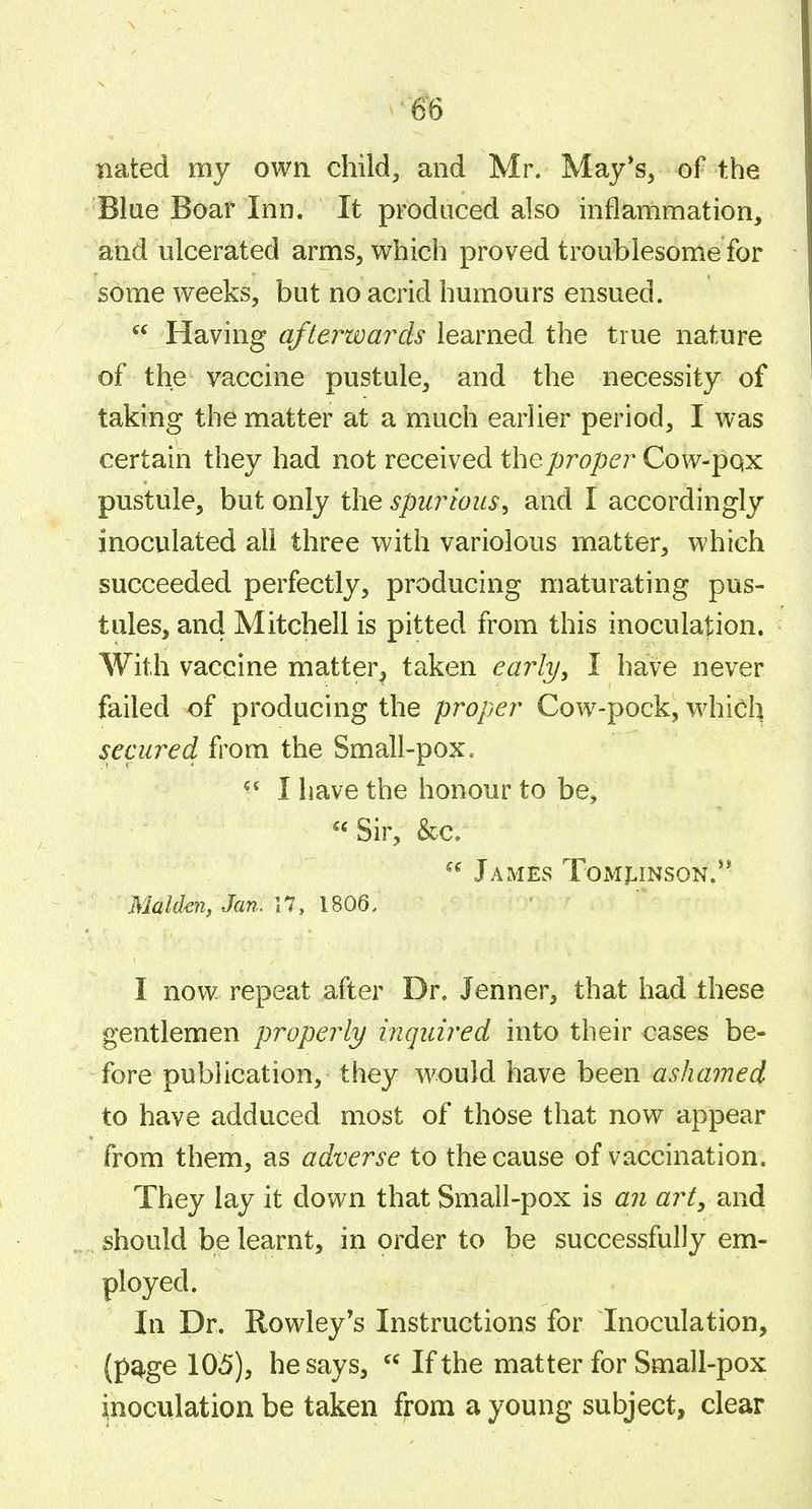 Bated my own child, and Mr. May*s, of the Blue Boar Inn. It produced also inflammation, and ulcerated arms, which proved troublesome for some weeks, but no acrid humours ensued.  Having afterwards learned the true nature of the vaccine pustule, and the necessity of taking the matter at a much earlier period, I was certain they had not received the proper Cow-pqx pustule, but only the spurious^ and I accordingly inoculated all three with variolous matter, which succeeded perfectly, producing maturating pus- tules, and Mitchell is pitted from this inoculation. With vaccine matter^ taken early, I have never failed of producing the proper Cow-pock, which secured from the Small-pox. I have the honour to be, Sir, &c. James Tomj^inson.** Maiden, Jan. \1, 1806. I now repeat after Dr. Jenner, that had these gentlemen properly inquired into their cases be- fore pubHcation, they would have been ashamed to have adduced most of those that now appear from them, as adverse to the cause of vaccination. They lay it down that Small-pox is an art, and should be learnt, in order to be successfully em- ployed. In Dr. Rowley's Instructions for Inoculation, (pq-ge 105), he says,  If the matter for Small-pox inoculation be taken from a young subject, clear