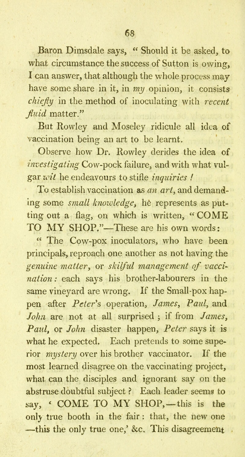 Baron Dimsdale says,  Should it be asked, to what circumstance the success of Sutton is owing, I can answer, that although the whole process may- have some share in it, in mi/ opinion, it consists chiefly in the method of inoculating with recent fluid matter. But Rowley and Moseley ridicule all idea of vaccination beinor an art to be learnt. Observe how Dr. Rowley derides the idea of investigating Cow-pock failure, and with what vul- gar wit he endeavours to stifle inquiries I To establish vaccination as an art, and demand- ing some small knowledgey h^ represents as put- ting out a flag, on which is written, COME TO MY SHOP.-—These are his own words: The Cow-pox inoculators, who have been principals, reproach one another as not having the genuine matter^ or skilfid management of vacci- nation: each says his brother-labourers in the same vineyard are wrong. If the Small-pox hap- pen after Peter^s operation, James, Paul, and John are not at all surprised ; if from JameSy Paul, or John disaster happen, Peter says it is what he expected. Each pretends to some supe- rior mystery over his brother vaccinator. If tlie most learned disagree on the vaccinating project, what, can the disciples and ignorant say on the abstruse doubtful subject} Each leader seems to say, ^ COME TO MY SHOP,—this is the only true booth in the fair: that, the new one —this the only true one,' &c. This disagreement