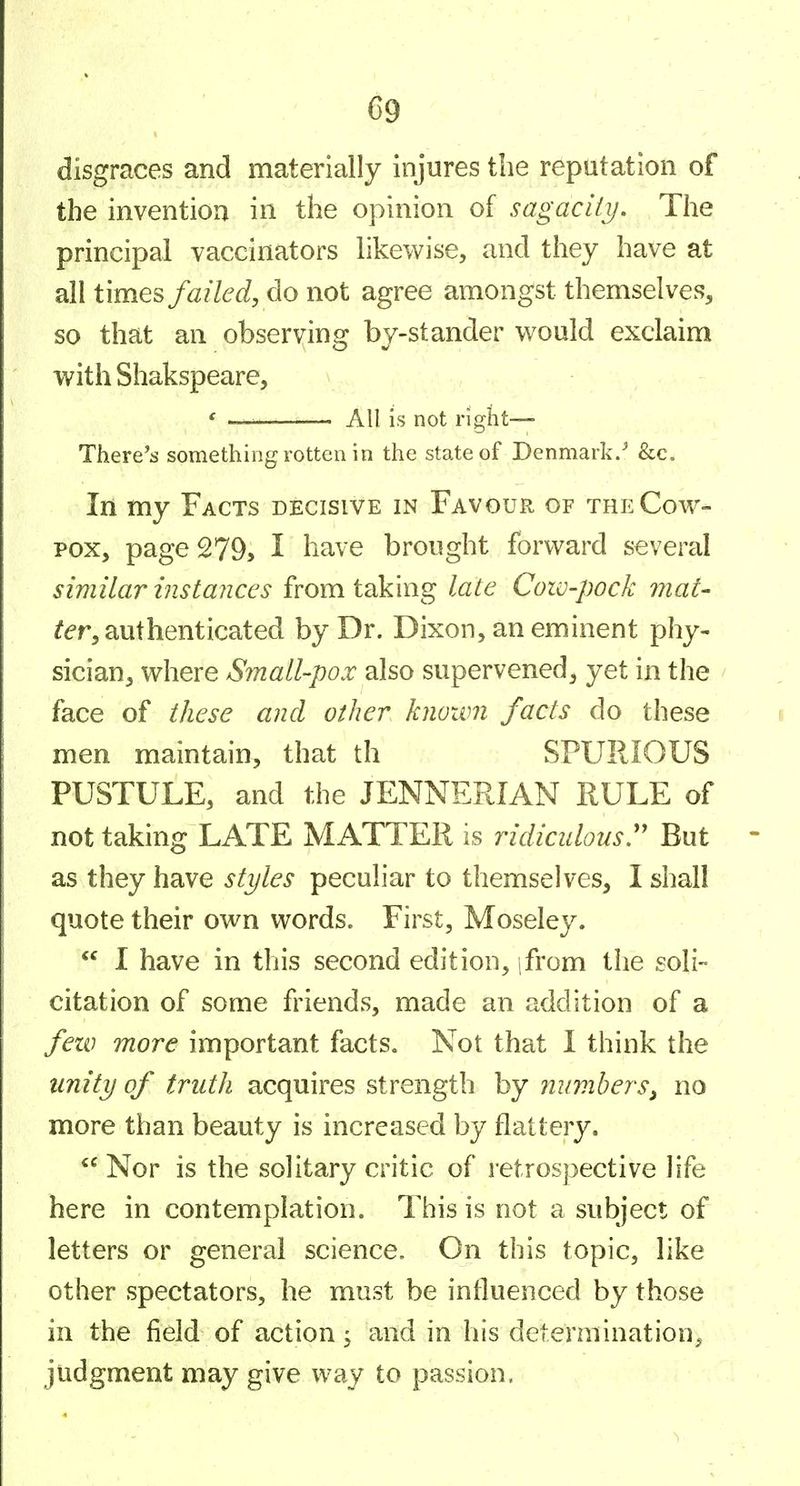 disgraces and materially injures the reputation of the invention in the opinion of sagacity. The principal vaccinators likewise, and they have at all times failed, do not agree amongst themselves, so that an observing by-stander would exclaim with Shakspeare, f — All is not right— There's something rotten in the state of Denmark/ &c. In my Facts decisive in Favour of the Cow- pox, page 279, I have brought forward several similar instances from taking late Cow-pock 7?2a^- ^^T, authenticated by Dr. Dixon, an eminent phy- sician, where Small-pox also supervened, yet in the / face of these and other knoivn facts do these men maintain, that th SPURIOUS PUSTULE, and the JENNERIAN RULE of not taking LATE MATTER is ridiculous^ But as they have styles peculiar to themselves, I shall quote their own words. First, Moseley.  1 have in this second edition, jfrom the soli- citation of some friends, made an addition of a fezv more important facts. Not that I think the unity of truth acquires strength by numbers, no more than beauty is increased by flattery.  Nor is the solitary critic of retrospective hfe here in contemplation. This is not a subject of letters or general science. On this topic, like other spectators, he must be influenced by those in the field of action, and in his determination^ judgment may give way to passion.