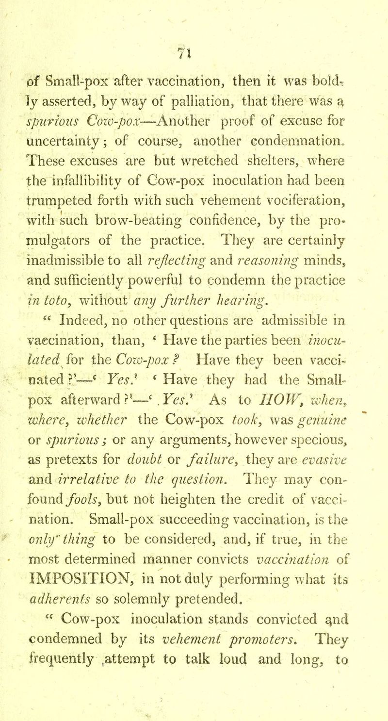 of Small-pox after vaccination, then it was bold- ly asserted, by way of palliation, that there was ^ spurious Cozv-pox-—-Another proof of excuse for uncertainty; of course, another condemnation. These excuses are but wretched shelters, where the infallibility of Gow-pox inoculation had been trumpeted forth with such vehement vociferation, with such brow-beating confidence, by the pro- mulgators of the practice. They are certainly inadmissible to all reflecting and reasoning minds, and sufficiently pov^^erful to condemn the practice in totOy without any further hearing,  Indeed, no other questions are admissible in vaccination, than, ' Have the parties been inocu- lated fov the Cozv-pox ^ Have they been vacci- nated?—^ Yes} ' Have they had the Small- pox afterward . Fe-i.' As to HOW, zvhen^ tdiere^ ivhether the Cow-pox took, was genuine or spurious; or any arguments, however specious, as pretexts for doubt or failure, they are evasive and irrelative to the question. They may con- found foolSy but not heighten the credit of vacci- nation. Small-pox succeeding vaccination, is the only' thing to be considered, and, if true, in the most determined manner convicts vaccination of IMPOSITION, in not duly performing what its adherents so solemnly pretended.  Cow-pox inoculation stands convicted ^nd condemned by its vehement promoters. They frequently ^attempt to talk loud and long, to