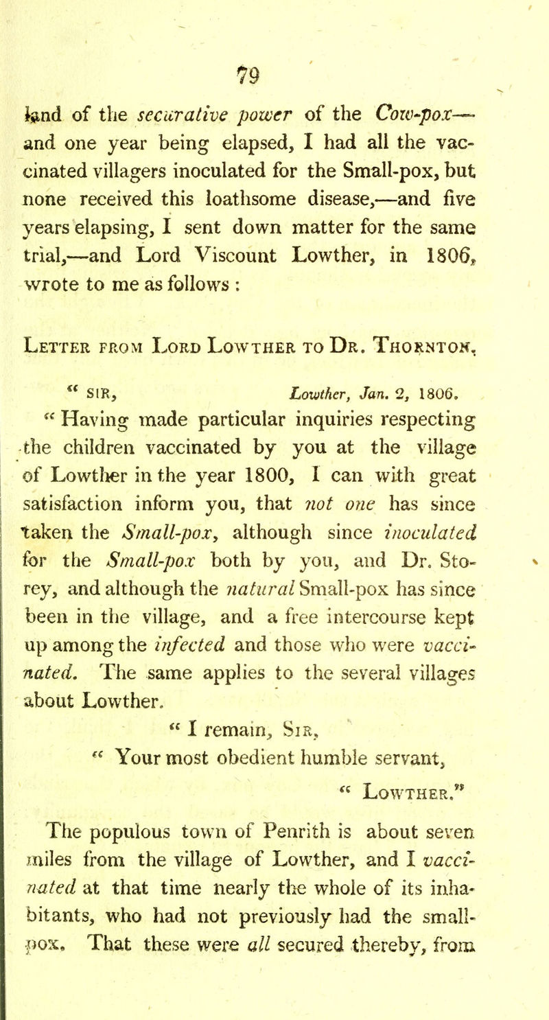 tend of the securative power of the Cow-pox—• and one year being elapsed, I had all the vac- cinated villagers inoculated for the Small-pox, but none received this loathsome disease,—and five years elapsing, I sent down matter for the same trial,—and Lord Viscount Lowther, in 1806, wrote to me as follows : Letter from Lord Lowther to Dr. Thornton,  sir, Lowther, Jan. 2, 1806.  Having made particular inquiries respecting the children vaccinated by you at the village of Lowtlier in the year 1800, I can with great satisfaction inform you, that not one has since taken the Small-pox^ although since inoculated for the Small-pox both by you, and Dr. Sto- rey, and although the natural Small-pox has since been in the village, and a free intercourse kept up among the infected and those w^ho were vacci- nated. The same applies to the several villages about Lowther.  I remain. Sir, Your most obedient humble servant, Lowther.** The populous town of Penrith is about seven miles from the village of Lowther, and I vacci- nated at that time nearly the whole of its inha- bitants, who had not previously had the small- pox. That these were all secured thereby, from>