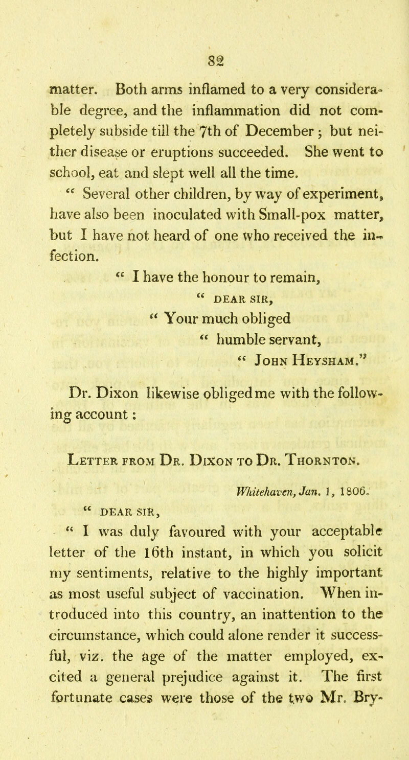 8g matter. Both arms inflamed to a very considera- ble degree, and the inflammation did not com- pletely subside till the 7th of December 5 but nei- ther disease or eruptions succeeded. She went to school, eat and slept well all the time. Several other children, by way of experiment, have also been inoculated with Small-pox matter, but I have not heard of one who received the in- fection. I have the honour to remain,  DEAR SIR,  Your much obliged  humble servant,  John Heysham. Dr. Dixon likewise obliged me with the follow- ing account: Letter from Dr. Dixon to Dr. Thornton. Whitehaven, Jan. 1, 1806.  DEAR SIR,  I was duly favoured with your acceptable letter of the l6th instant, in which you solicit my sentiments, relative to the highly important as most useful subject of vaccination. When in- troduced into this country, an inattention to the circumstance, w hich could alone render it success- ful, viz. the age of the matter employed, ex- cited a general prejudice against it. The first fortunate cases were those of the two Mr. Bry-