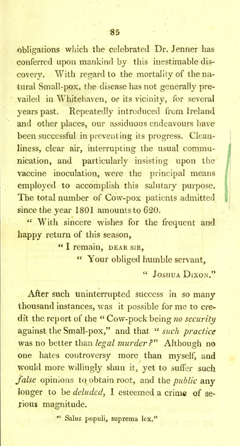 «5 obligations which the celebrated Dr. Jenner has conferred upon mankind by this inestimable dis- covery. With regard to the mortality of the na- tural Small-pox, the disease has not generally pre- vailed in Whitehaven, or its vicinity, for several years past. Repeatedly introduced from Ireland and other places, our assiduous endeavours have been successful in preventing its progress. Clean- liness, clear air, interrupting the usual commu- nication, and particularly insisting upon the vaccine inoculation, were the principal means employed to accomplish this salutary purpose. The total number of Cow-pox patients admitted since the year 1801 amounts to 620.  With sincere wishes for the frequent and happy return of this season,  I remain, dear sir,  Your obliged humble servant,  Joshua Dixon.'* After such uninterrupted success in so many thousand instances, was it possible for me to cre- dit the report of the  Cow-pock being no security against the Small-pox, and that  such practice was no better than legal murder?'' Although no one hates controversy more than myself, and would more willingly shun it, yet to suffer such false opinions tq obtain root, and the public any longer to be deluded^ 1 esteemed a crime of se- rious magnitude. Salus populi, suprema lex/*