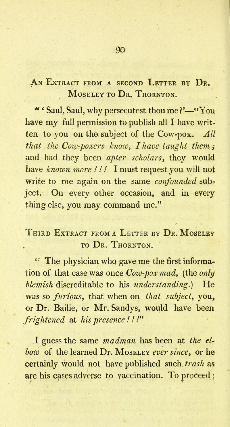 An Extract from a second Letter by Dr, MosELEY TO Dr. Thornton. ^ Saul, Saul, why persecutest thou me ?'—You have my full permission to publish all I have writ- ten to you on the. subject of the Cow-pox. All that the Cozv-poxers knoWy I have taught them i and had they been apter scholars, they would have known rnore 111 I must request you will not write to me again on the same confounded sub- ject. On every other occasion, and in every thing else, you may command me. Third Extract from a Letter by Dr. Moseley TO Dr. Thornton. The physician who gave me the first informa- tion of that case was once Cozv-pox mad, (the only blemish discreditable to his understanding.) He was so furious, that when on that subject, yon^ or Dr. Bailie, or Mr. Sandys, would have been frightened at his presence 11 I guess the same madman has been at the el- bozo of the learned Dr. Moseley ever since, or he certainly would not have published such trasJi as are his cases adverse to vaccination. To proceed: