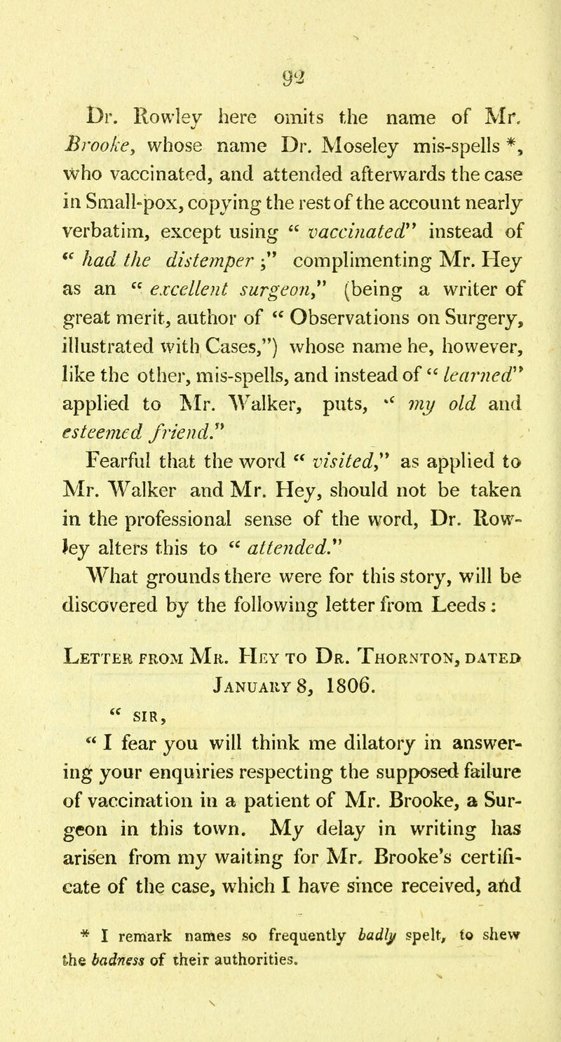 Dr. Rowley here omits the name of Mr. BrookCy whose name Dr. Moseley mis-spells *, who vaccinated, and attended afterwards the case in Smallpox, copying the rest of the account nearly verbatim, except using  vaccinated'' instead of *^ had the distemper complimenting Mr. Hey as an  excellent surgeon,'' (being a writer of great merit, author of  Observations on Surgery, illustrated with Cases,) whose name he, however, like the other, mis-spells, and instead of  leai^ned'* applied to Mr. Walker, puts, *^ mi/ old and esteemed friend!' Fearful that the word  visited^ as applied to Mr. Walker and Mr. Hey, should not be taken in the professional sense of the word. Dr. Row- ley alters this to  attended. What grounds there were for this story, will be discovered by the following letter from Leeds: Letter from Mr. Hey to Dr. Thornton, dated Januarys, 1806.  SIR,  I fear you will think me dilatory in answer- ing your enquiries respecting the supposed failure of vaccination in a patient of Mr. Brooke, a Sur- geon in this town. My delay in writing has arisen from my waiting for Mr. Brooke's certifi- cate of the case, which I have since received, atid * I remark naihes so frequently badl^ spelt, to shew the badness of their authorities.