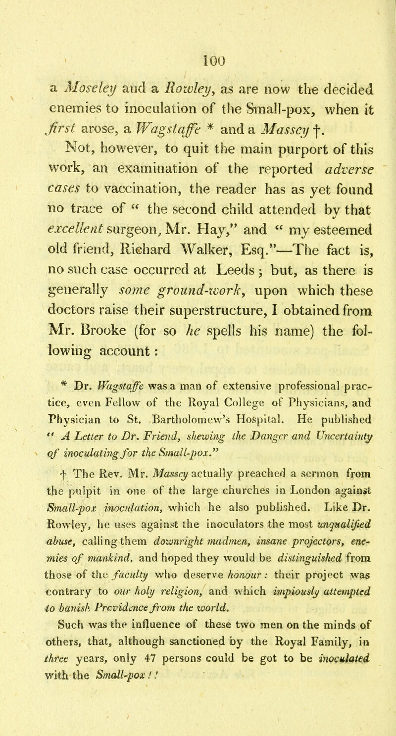 iOO a Mosekij and a Rowley, as are now the decided enemies to inoculation of the Small-pox, when it ^first arose, a JVagstqffh * and a Massei) f. Not, however, to quit the main purport of this work, an examination of the reported adverse cases to vaccination, the reader has as yet found no trace of  the second child attended by that excellent surgeon, Mr. Hay, and  my esteemed old friend, Richard Walker, Esq.—The fact is, no such case occurred at Leeds ; but, as there is generally some ground-ivork, upon which these doctors raise their superstructure, I obtained from Mr. Brooke (for so he spells his name) the fol- lowing account: * Dr. Wagstaffe was a man of extensive professional prac- tice, even Fellow of the Royal College of Physicians, and Physician to St. Bartholomew's Hospital. He published  A Letter to Dr, Friend, shewing the Danger and Ujicertainty ^ of inoculating for the Small-pox. f The Rev. Mr. Massei/ actually preached a sermon from the pulpit in one of the large churches in London against Small-pox inoculation, which he also published. Like Dr. Rowley, he uses against the inoculators the most unqualified abuse, calling them downright madmen, insane projectors, ene^ mies of mankind, and hoped they would be distinguished from those of the faculty who deserve/io/iowr: their project was contrary to our holy religion, and which impiously attempted to banish Prcvidi^nce frojn the world. Such was the influence of these two men on the minds of others, that, although sanctioned by the Royal Family, in three years, only 47 persons could be got to be inoculated with the SmalUpox!!