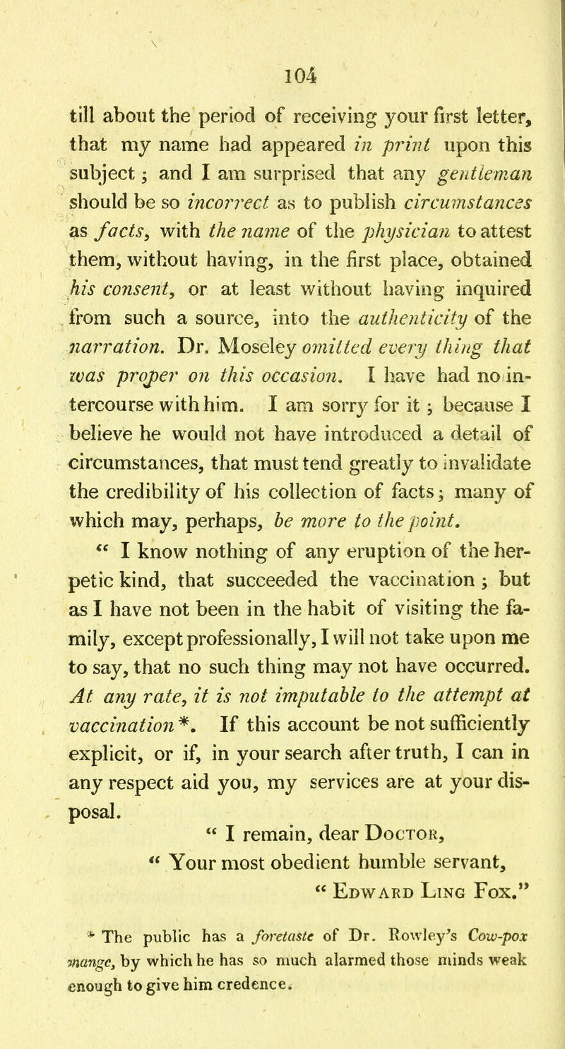 till about the period of receiving your first letter, that my name had appeared in print upon this subject; and I am surprised that any gentleman should be so incon'ect as to publish circumstances facts^ with the name of the physician to attest them, without having, in the first place, obtained his consent, or at least without having inquired from such a source, into the authenticity of the narration. Dr. omitted every thing that was projyer on this occasion, I have had no in- tercourse with him. I am sorry for it j because I beheve he would not have introduced a detail of circumstances, that must tend greatly to invalidate the credibility of his collection of facts; many of which may, perhaps, be more to the point. *^ I know nothing of any eruption of the her- petic kind, that succeeded the vaccination ; but as I have not been in the habit of visiting the fa- mily, except professionally, I will not take upon me to say, that no such thing may not have occurred. At any rate, it is not imputable to the attempt at vaccination *. If this account be not sufficiently explicit, or if, in your search after truth, I can in any respect aid you, my services are at your dis- posal.  I remain, dear Doctor,  Your most obedient humble servant,  Edward Ling Fox. * The public has a foretaste of Dr. Rowley^s Cow-pox mange, by which he has so much alarmed those minds weak enough to give him credence.