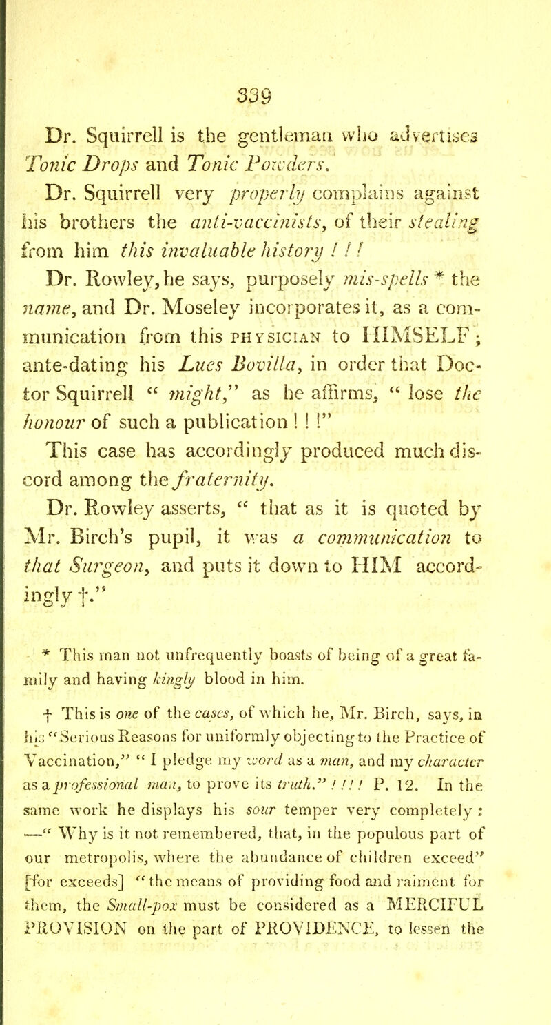 Dr. Squirrell is the gentleman who adv^rlLses Tonic Drops and Tonic Foxcders, Dr. Squirrell very properlij complains against his brothers the anli-vaccinists, of their stealing from him this invaluable history 11! Dr. Rowley, he says, purposely iJiis-spells * the name, and Dr. Moseley incorporates it, as a com- munication from this PHYSICIAN to HIMSELF; ante-dating his Lues Bovilla, in order that Doc- tor Squirrell  might,'' as he affirms,  lose tJie honour of such a publication ! ! 1 This case has accordingly produced much dis- cord among the fraterniti/. Dr. Rowley asserts,  that as it is quoted by Mr. Birch's pupil, it v/as a commit nic at ion to that Surgeon, and puts it down to HIM accord- ingly - * This man not nnfrequeiitly boasts of being of a great fa- mily and having kinglj/ blood in him. f This is one of the cases, of which he, Mr. Birch, says, in hiz Serious Reasons for uniformly objecting to the Practice of Vaccination, I pledge my luord as a 7?um, and my diaracttr as ^professional ma:i, to prove its truth.''!!!! P. 12. In the same work he dispkiys his sour temper very completely : •— Why is it not remembered, that, in the populous part of our metropolis, where the abundance of children exceed'* [for exceeds] ''the means of providing food and raiment for them, the Small-pox must be considered as a MERCIFUL PROVISION on the part of PROVIDENCE, to lessen the