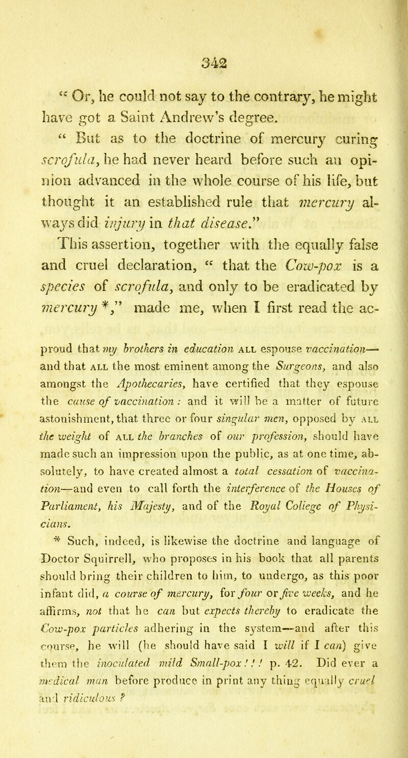 Or, he coukl not say to the contrary, he might have got a Saint Andrew's degree.  But as to the doctrine of mercury curing scrofula, he had never heard before such an opi- nion advanced in the whole course of his Hfe, but thought it an estabHshed rule that mercury al- ways did injurij'm that diseased This assertion, together with the equally false and cruel declaration,  that the Cow-pox is a species of scrofula, and only to be eradicated by mercuri) made me, v/hen I first read the ac- proud that my brothers in education all espouse vaccination-^ and that all the most eminent among the Surgeons, and also amongst the Apothecaries^ have certified that they espouse the cause of vaccination : and it will be a matter of future astonishment, that three or four singular nien, opposed by all the weight of all the branches of our profession, should have made such an impression upon the public, as at one time, ab- solutely, to have created almost a total cessation of vaccina- tion—and even to call forth the interference of the Houses of Parliament, his Majesty, and of the Royal College of Physi- cians, * Such, indeed, is likewise the doctrine and language of Doctor Squirrell, who proposes in his book that all parents should bring their children to him, to undergo, as this poor infant did, a course of mercury, {or four or five weeks, and he affirms, not that he can but expects thereby to eradicate the Cow-pox particles adhering in the system—and after this course, he will (he should have said I will if I can) give them the inoculated mild Small-pox.'!.' p. 42. Did ever a medical man before produce in print any thing equally crw^l and ridiculous ?