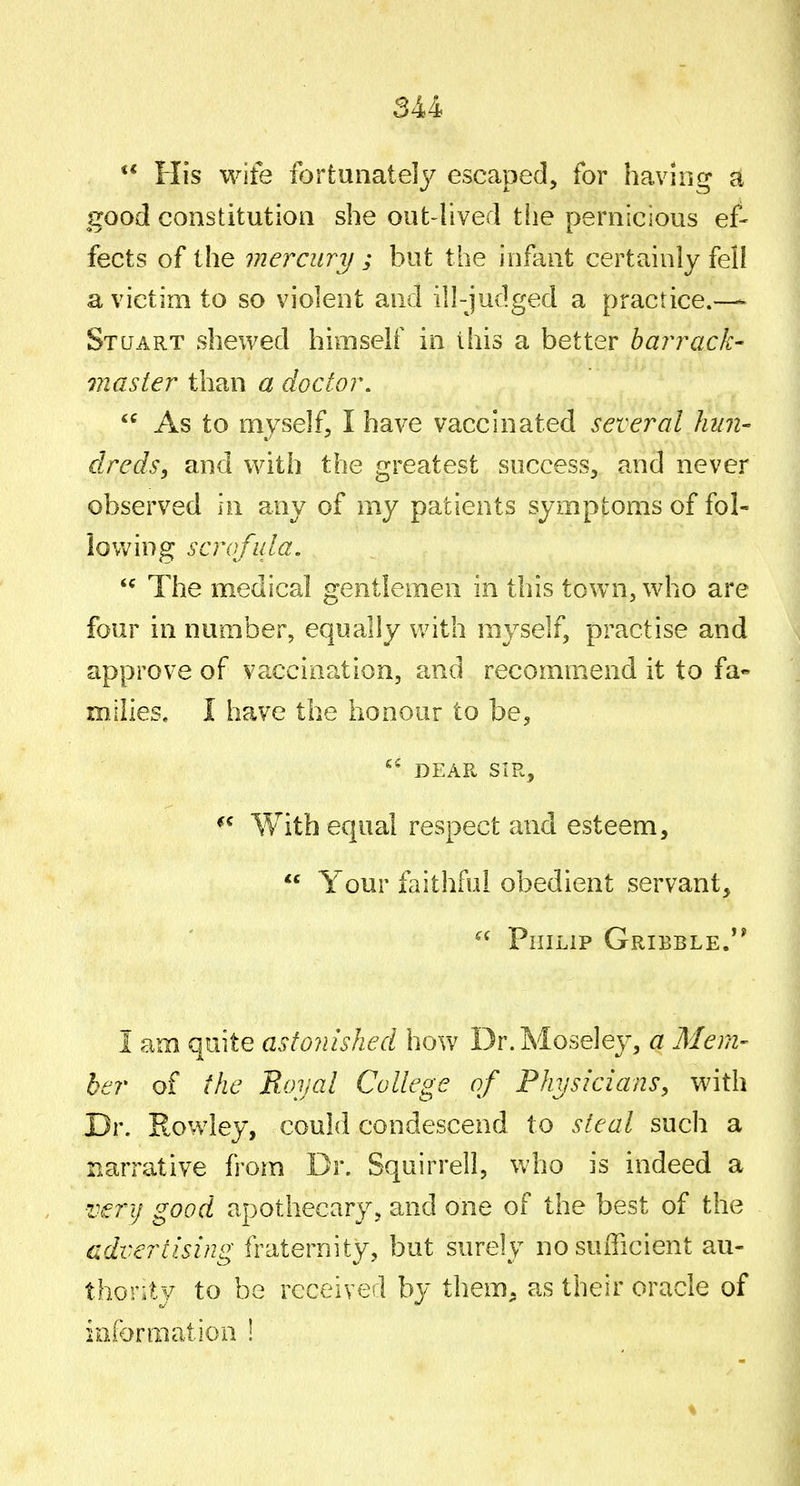  His wife fortunately escaped, for havinr*- a good constitution she out-lived tlie pernicious ef- fects of the mercury ; but the infant certainly fell a victim to so violent and ill-judged a practice.—- Stuart shewed himself in this a better barrack- master than a doctor. As to myself, I have vaccinated several hun- clreds, and with the greatest success, and never observed in any of my patients symptoms of fol- lowing scrofula, *^ The medical gentlemen in this town, who are four in number, equally with myself, practise and approve of vaccination, and recommend it to fa- milies, I have the honour to be, DEAR SIR, With equal respect and esteem,  Your faithful obedient servant,  Philip Gribble. I am quite astonished how Dr.Moseley, a Mem- ber of the Royal College of Physicians, with Dr. Rowley, could condescend to steal such a narrative from Dr. Squirreil, who is indeed a very good apothecary, and one of the best of the advertising fraternity, but surely no sufficient au- thontv to be received by them, as their oracle of information !