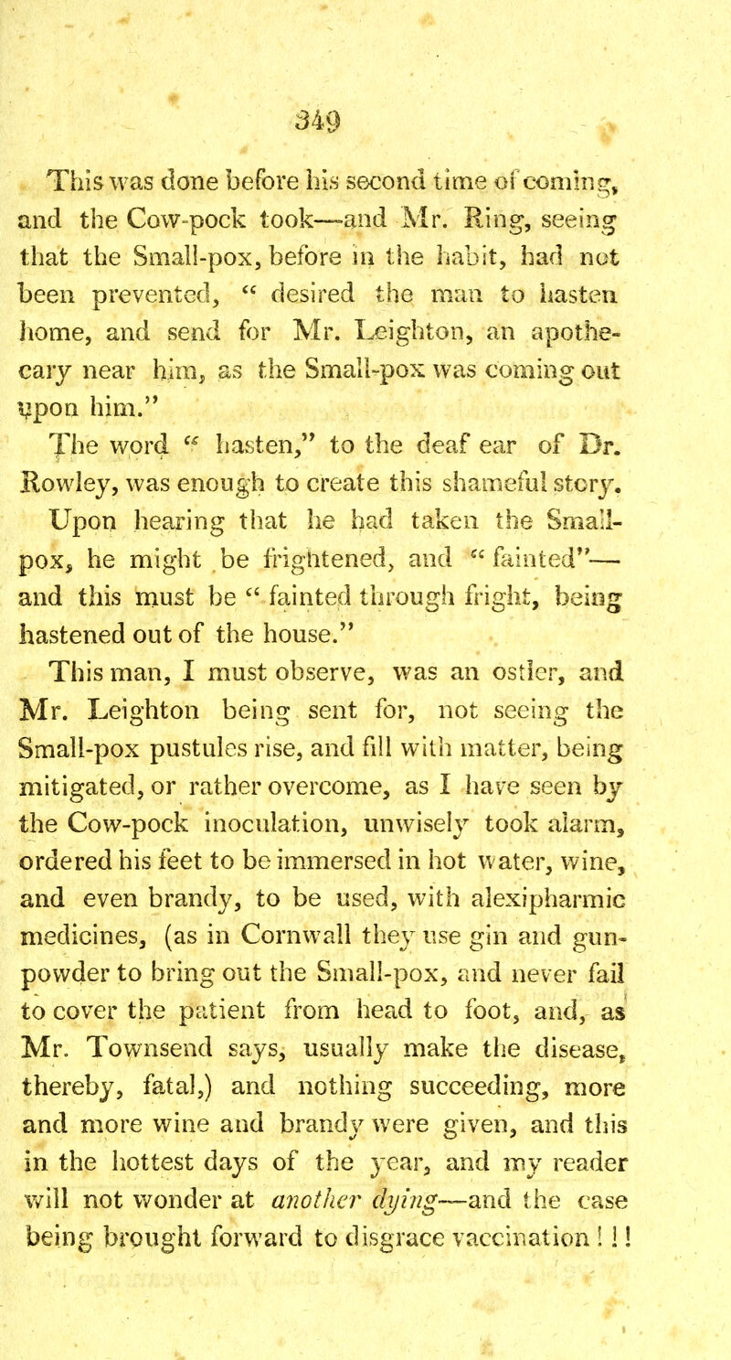 This was done before his second time of comhig, and the Cow-pock took—and Mr. Ring, seeing that the Small-pox, before in the habit, had not been prevented,  desired the man to hasten home, and send for Mr. Leighton, an apothe- cary near him, as the Small-pox was coming out !^pon him.'* The word havSten, to the deaf ear of Dr. Rowley, was enough to create this shameful stcr3% Upon hearing that he had taken the Small- pox, he might be frightened, and fainted— and this niust be fainted through fright, being hastened out of the house. This man, I must observe, was an ostler, and Mr. Leighton being sent for, not seeing the Small-pox pustules rise, and fill with matter, being mitigated, or rather overcome, as I have seen bj the Cow-pock inocidation, unwisely took alarm, ordered his feet to be immersed in hot water, wine, and even brandy, to be used, with alexipharmic medicines, (as in Cornwall they use gin and gun- powder to bring out the Smali-pox, and never fail to cover the patient from head to foot, and, as Mr. Townsend says, usually make the disease^ thereby, fatal,) and nothing succeeding, more and more wine and brandy were given, and this in the hottest days of the year, and my reader vnW not v/onder at another di/hig'—SLud the case being brought forward to disgrace vaccination 1 i!