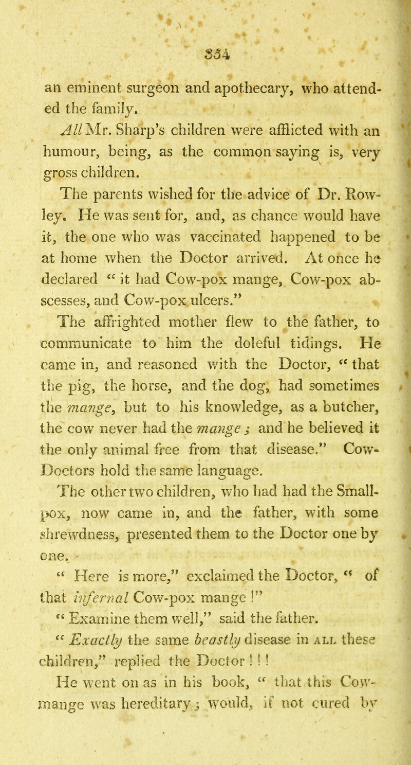 an eminent surgeon and apothecary, who attend- ed the family. ^Whlr. Sharp's children were afflicted with an humour, being, as the common saying is, very gross children. The parents wished for the advice of Dr. Row- ley. He was sent for, and, as chance would have it, the one who was vaccinated happened to be at home when the Doctor arrived. At once he declared it had Cow-pox mange. Cow-pox ab- scesses, and Cow-pox ulcers. The affrighted mother flew to the father, to communicate to him the doleful tidings. He came in, and reasoned with the Doctor, that the pig, the horse, and the dog, had sometimes the ma?2ge, but to his knowledge, as a butcher, the cow never had the mange j and he believed it the only animal free from that disease. Cow* Doctors hold the same language. The other two children, who had had the Small- pox, now came in, and the father, with some shrewdness, presented them to the Doctor one by one.  Flere is more, exclaimed the Doctor, of that infernal Cow-pox mange ! Examine them Vrcll, said the father. Exactly the same bcastljj disease in all these children, replied the Doctor! ! ! He went on as in his book, that this Cow- mange was hereditary; would, if not cured by