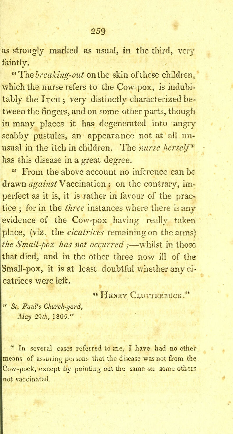 259 as strongly marked as usual, in the third, verj faintly. ^^liheh^eakmg'Out on the skin of these children^ which the nurse refers to the Cow-pox, is indubi- tably the Itch; very distinctly characterized be- tween the fingers, and on some other parts, though in many places it has degenerated into angry scabby pustules, an appearance not at all un- usual in the itch in children. The nurse herself^ has this disease in a great degree.  From the above account no inference can be drawn against Vaccination : on the contrary, im- perfect as it is, it is rather in favour of the prac- I tice ; for in the three instances where there is any evidence of the Cow-pox having really taken j place, the c/c^ifr/cei remaining on the arms) the Small-pox has not occurred ;—whilst in those that died, and in the other three now ill of the Small~pox, it is at least doubtful whether any ci- catrices were left.  Henry Ci.utterbuck/'' 1*^ St. PatiVs Church-i/ardg May 29th, 1805. * III several cases referred to me, I have bad no other means of assuring persons that the disease was not from the Cow-pock/ except by pointing oat the same on some others not vaccinated.