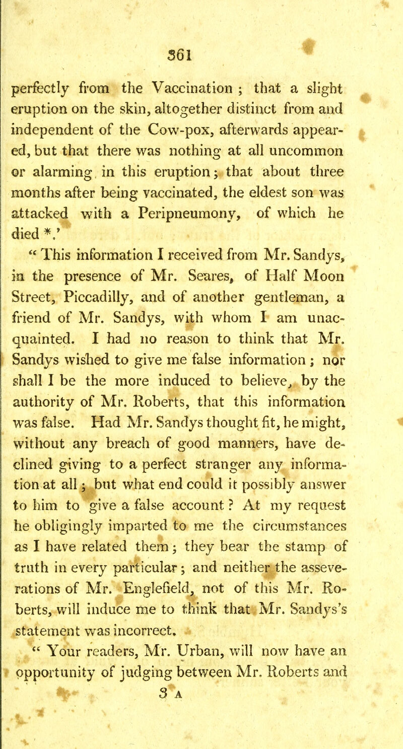 f perfectly from the Vaccination ; that a slight eruption on the skin, altogether distinct from and independent of the Cow-pox, afterwards appear- ed, but that there was nothing at all uncommon or alarming in this eruption; that about three months after being vaccinated, the eldest son was attacked with a Peripneumony, of which he died ^/ This information I received from Mr. Sandys, in the presence of Mr. Setires, of Half Moon Street, Piccadilly, and of another gentleman, a friend of Mr. Sandys, with whom I am unac- quainted. I had no reason to think that Mr. Sandys wished to give me false information; nor shall I be the more induced to believe^ by the authority of Mr. Roberts, that this information was false. Had Mr. Sandys thought fit, he might, without any breach of good manners, have de- clined giving to a perfect stranger any informa- tion at all; but what end could it possibly answer to him to give a false account ? At my request he obligingly imparted to me the circumstances as I have related them; they bear the stamp of truth in every particular ; and neither the asseve- rations of Mr. Englefield, not of this Mr. Ro- berts, will induce me to think that Mr. Sandys's statement was incorrect.  Your readers, Mr. Urban, will now have an opportunity of judging between Mr, Roberts and 3 A