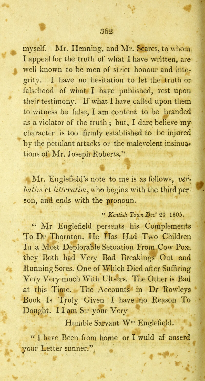 ^ myself. Mr. Henning, and Mr. Scares, to whom I appeal for the truth of what I have written, are I v/ell known to be men of strict honour and inte- grity. I have no hesitation to let the truth or falsehood of what I have published, rest upon their testimony. If what I have called upon them to witness be false, I am content to be branded as a violator of the truth ; but, I dare believe my character is too firmly established to be injured by the petulant attacks or the malevolent insinua^ tions of Mr. Joseph Roberts. %Mr. Englefield*s note to me is as follows, r^r- bati7n et litteratim^who begins with the third per- son, and ends with the pronoun. Kentish Town Dec 20 1S05, Mr Englefield persents his Complements To Dr Thornton. He Has IJad Tw^o Children In a Most Deplorable Setuation From Cow Pox. they Both had Very Bad Breakings Out and * Running Sores. One of Which Died after Suffiring Very Very much With Ultsers. The Other is Bad at this Time. The Accounts in Dr Rowleys Book Is Truly Given I have no Reason To Dought. 11 am Sir your Very Humble Sarvant W' Englefield.  I have Been from home or I wuld af anserd your Letter sunner.'V ^ f 0