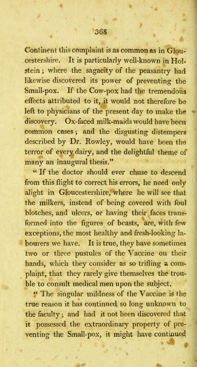 Continent this complaint is as common as in Glou- cestershire. It is particularly well-known in Hol^ ?tein; where the sagacity of the peasantry had likewise discovered its power of preventing the Smail-pox. If the Cow-pox had the tremendous effects attributed to it, it would not therefore be left to physicians of the present day to make the discovery. Ox-faced milk-maids would have been common cases; and the disgusting distempers described by Dr. Rowley, would have been the terror of every dairy, and the delightful theme of many an inaugural thesis.'*  If the doctor should ever chuse to descend from this flight to correct his errors, he need only alight in Gloucestershire, where he will see that the milkers, instead of being covered with foul blotches, and ulcers, or having their faces trans- formed into the figures of beasts, are, with few exceptions, the most healthy and fresh-looking la- bourers we have. It is true, they have sometimes two or three pustules of the Vaccine on their hands, which they consider as so trifling a com- plaint, that they rarely give themselves the trou- ble to consult medical men upon the subject.  The singular mildness of the Vaccine is the true reason it has continued so long unknown to the faculty; and had it not been discovered that it possessed the extraordinary property of pre- venting the Small-pox, it might have continued