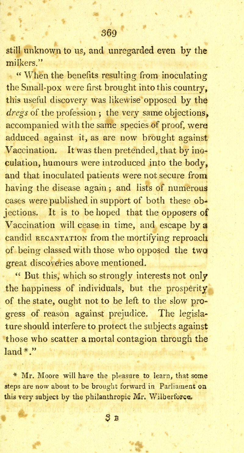 still unknown to us, and unregarded even by the milkers.  When the benefits resulting from inoculating the Small-pox were first brought into this country, this useful discovery was likewise opposed by the dregs of the profession ; the very same objections, accompanied with the same species of proof, were adduced against it, as are now brought against Vaccination. It was then pretended, that by ino- culation, humours were introduced into the body, and that inoculated patients were not secure fron^ having the disease again; and lists of numerous} cases were published in support of both these ob- jections. It is to be hoped that the opposers of Vaccination will cease in time, and escape by a candid recantation from the mortifying reproach of being classed with those who opposed the twa great discoveries above mentioned. But this, which so strongly interests not only the happiness of individuals, but the prosperityi of the state, ought not to be left to the slow pro- gress of reason against prejudice. The legisla- ture should interfere to protect the subjects against those who scatter a mortal contagion through the land*. * Mr. Moore will have the pleasure to learn, that some steps are now about to be brought forward in Parliament oa this very subject by the philanthropic Mr. \Vilberfor<?er 3 B