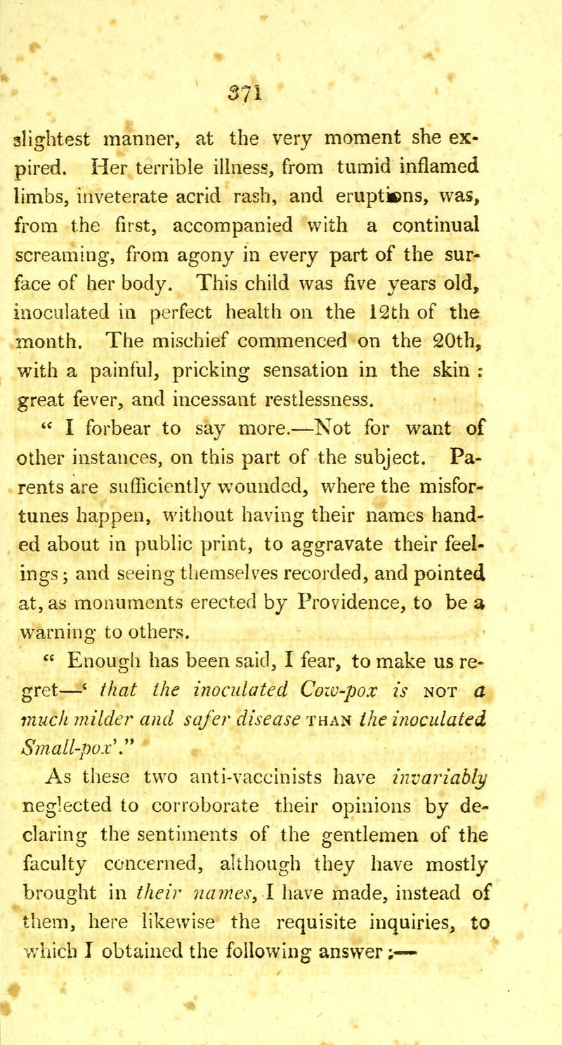 slightest manner, at the very moment she ex- pired. Her terrible illness, from tumid inflamed limbs, inveterate acrid rash, and eruptions, was, from the first, accompanied with a continual screaming, from agony in every part of the sur- face of her body. This child was five years old, inoculated in perfect health on the 12th of the month. The mischief commenced on the 20th, with a painful, pricking sensation in the skin : great fever, and incessant restlessness.  I forbear to say more.—Not for want of other instances, on this part of the subject. Pa- rents are sufficiently wounded, where the misfor- tunes happen, without having their names hand- ed about in public print, to aggravate their feel- ings ; and seeing themselves recorded, and pointed at, as monuments erected by Providence, to be a warning to others.  Enough has been said, I fear, to make us re- gret—' that the inoculated Cow-pox is not a much milder and safer disease than the inoculated Sniall-pox\'* As these two anti-vaccinists have invariably neglected to corroborate their opinions by de- claring the sentiments of the gentlemen of the faculty concerned, although they have mostly brought in their names, 1 have made, instead of them, here likewise the requisite inquiries, to which I obtained the following answer