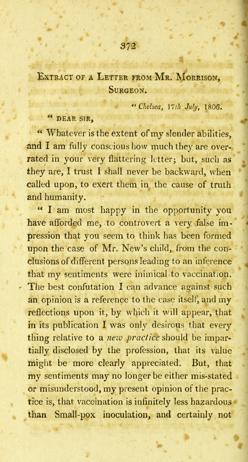 lExTRACT OF A LeTTER FROM Mr. MoRRISON, Surgeon. Chelsea, 11 ih Jul)/, 1805. ** DEAR SIR,  Whatever is the extent of my slender abilities, and I am fully conscious how much the}^ are over- rated in your very flattering letter; but, such as they are, I trust I shall never be backward, when called upon, to exert them in the cause of truth and humanity. I am most happy in the opportunity you have afforded me, to controvert a very false im- pression that you seem to think has been formed upon the case of Mr. New's child, from the con- clusions of different persons leading to an inference that my sentiments were inimical to vaccination.  The best confutation I can advance against such an opinion is a reference to the case itself, and my reflections upon it, by which it vv^ill appear, that in its publication I v^^as only desirous that every thing relative to a ?icw practice should be impar* tially disclosed by the profession, that its value might be more clearly appreciated. But, that my sentiments may no longer be either mis-stated or misunderstood, my present opinion of the prac- tice is, that vaccination is infinitely less hazardous than Small-pox inoculation, and certainly not