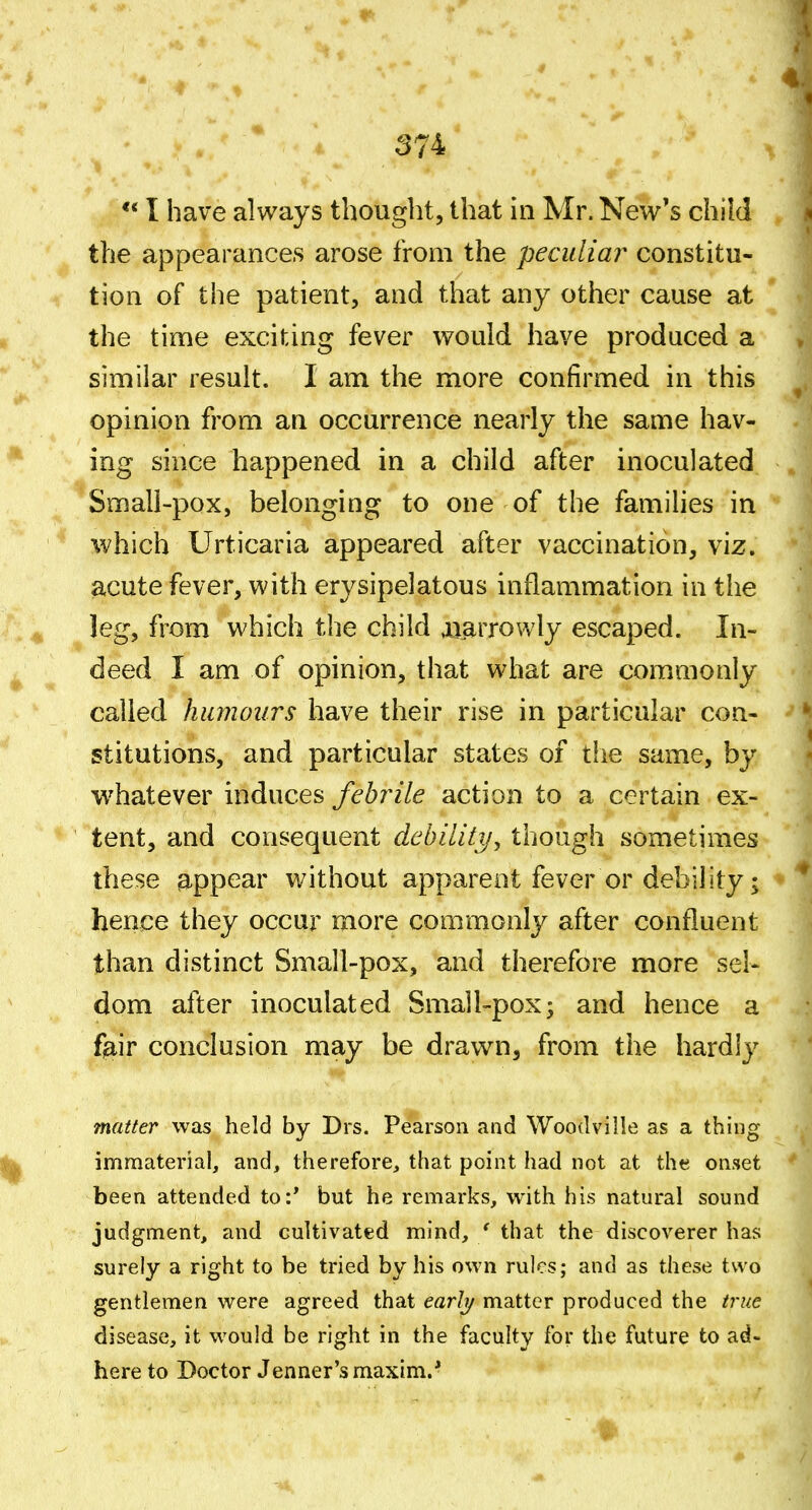 ** I have always thought, that in Mr. New's child the appearances arose from the peculia?^ constitu- tion of the patient, and that any other cause at the time exciting fever would have produced a similar result. I am the more confirmed in this opinion from an occurrence nearly the same hav- ing since happened in a child after inoculated Small-pox, belonging to one of the families in which Urticaria appeared after vaccination, viz. acute fever, with erysipelatous inflammation in the leg, from which the child juarrowly escaped. In- deed I am of opinion, that what are commonly called humours have their rise in particular con- stitutions, and particular states of the same, by whatever induces febrile action to a certain ex- tent, and consequent debiliti/, though sometimes these ^.ppear without apparent fever or debility; hence they occur more commonly after confluent than distinct Small-pox, and therefore more sel- dom after inoculated Small-pox; and hence a f^iir conclusion may be drawn, from the hardly matter was held by Drs. Pearson and Woodville as a thing immaterial, and, therefore, that point had not at the onset been attended to:' but he remarks, with his natural sound judgment, and cultivated mind, / that the discoverer has surely a right to be tried by his own rules; and as these two gentlemen were agreed that earlj/ matter produced the t7-ue disease, it would be right in the faculty for the future to ad- here to Doctor Jenner's maxim. ■