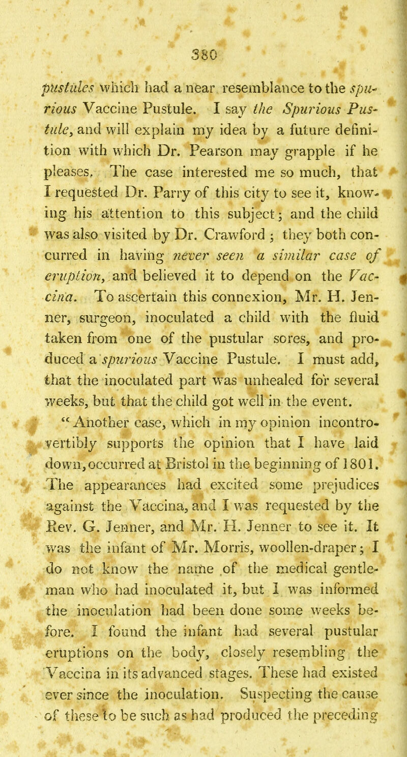 pusfides vvhicli had a near resemblance to the ^pw- rious Vaccine Pustule. I say the Spurious Pus- tule, and will explain my idea by a future defini- tion with which Dr. Pearson may grapple if he pleases. The case interested me so much, that I requested Dr. Parry of this city to see it, know- ing his attention to this subject; and the child was also visited by Dr. Crawford ; they both con- curred in having yiever seen a similar case cf eruption, and believed it to depend on the Fac- cina. To ascertain this connexion, Mr. PI. Ten- ner, surgeon, inoculated a child with the fluid taken from one of the pustular sores, and pro- duced 2i spurious Vaccine Pustule. I must add, that the inoculated part was unhealed for several weeks, but that the child got well in the event.  Another case, which in my opinion incontro- vertibly supports the opinion that I have laid down,occurred at Bristol in the beginning of 1801. The appearances had excited some prejudices against the Vaccina, and I was requested by the Rev. G. Jenner, and Mr. H. Jenner to see it. It was the infant of Mr. Morris, woollen-draper; I do not know the name of the medical gentle- man who had inoculated it, but 1 was informed the inoculation had been done some weeks be- fore. I found the infant had several pustular eruptions on the body, closely resembling the Vaccina in its advanced stages. These had existed ever since the inoculation. Suspecting the cause of these\o be such as had produced the preceding