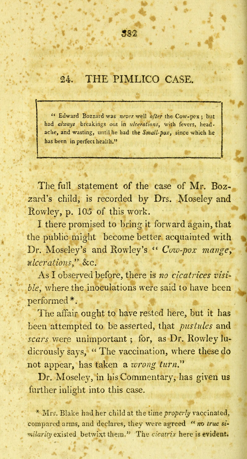 24. THE PIMLICO CASE. Edward Bozzard was never well after the Cow-pcx ; but had always breakings out in ulcerations^ V/ith fevers, head* ache, and wasting, until he had the Small-pox, since which he has been in perfect health. The full statement of the case of Mr. Boz- zard's child, is recorded by Drs. Moseley and Rowley, p. 105 of this work. I there promised to bring it forward again, that the public might become better acquainted with Dr. Moseley's and Rowley*s Cow-pox manges ulcerations^'' &c. As I observed before, there is no cicatrices visi- ble, where the inoculations were said to have been performed*. The affair ought to have rested here, but it has been attempted to be asserted, that pustules and scars were unimportant; for, as Dr. Rowley lu- dicrously says,  The vaccination, where these do not appear, has taken a wrong turn.'* Dr. Moseley, in his Commentary, has given us farther inlight into this case. * Mrs. Blake had her child at the timepi^operlj/ vaccinated^, compared arms, and declares, they were agreed  no true «- w7«r/(J/existed betwixt them- Thf^ cicatrix here is evident*