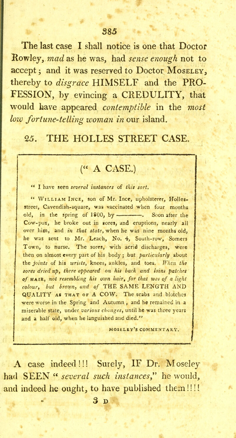 The last case I shall notice is one that Doctor Rowley, 77mc^ as he was, hsid sense e?wugh not to accept; and it was reserved to Doctor Moseley, thereby to disgrace HIMSELF and the PRO- FESSION, by evincing a CREDULITY, that would have appeared contemptible in the most lozv fortu7ie-telling zvoman in our island. 25. THE HOLLES STREET CASE. . (« A CASE.) ** I have seen several instances of this sort, ** William Ince, son of Mr. Ince, upholsterer. Holies- street, Cavendish-square, was vaccinated when four months old, in the spring of 1800, by . Soon after the Cow-pox, he broke out in uores, and eruptions, nearly all I over him, and in tiiat state, when he was nine months old, | he was sent to Mr. Leach, No. 4, South-row, Somers | Town, to nurse. The sores, with acrid discharges, were | then on almost every part of his body j but particularly about the joints of his wrists, knees, ankles, and toes* When the sores dried up, there appeared on his back and loins patches of HAIR, not resembling his ozvn hair, for that was of a light colour^ but brown, and of THE SAME LENGTH AND QUALITY AS THAT OF A cow. The scabs and blotches were worse in the Spring and Autumn , and he remained in a miserable state, under various changes, until he was three years and a half old, when he languished and died. MOSEL£y's COMMENTARY. I A case indeed!!! Surely, IF Dr. Moseley had SEEN  several such instances,*^ he would, and indeed he ought, to have published them!!!! 3d