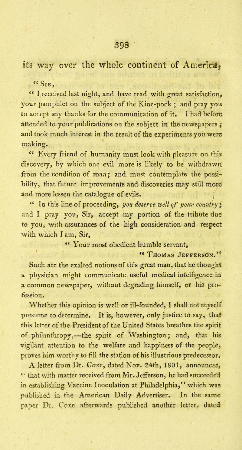 39S its way over the whole continent of Amerlcstj Sir, ** I received last niglit, and have read with great satisfaction^ your pamphlet on the subject of the Kine-pock ; and pray you to accept my thanks for the communication of it. I had before attended to your pubUcations on the subject in the newspapers ; and took much interest in the result of the experiments you were making. *' Every friend of humanity must look with pleasure on this discovery, by which one evil more is likely to be withdrawn from the condition of man; and must contemplate the possi- bility, that future improvements and discoveries may still more and more lessen the catalogue of evils.  la this line of proceeding, deserve well of your country % and I pray you. Sir, accept my portion of the tribute due to you, with assurances of the high consideration and respect with which I am, Sir, ** Your most obedient humble servant, *' Thomas Jefferson.*' Such are the exalted notions of this great man, that he thought a physician might communicate useful medical intelligence in' a common newspaper, without degrading himself, or his pro-* fession. Whether this opinion is well or ill-founded, I shall not myself presume to determine. It is, however, only justice to s:ay, that this letter of the President of the United States breathes the spirit of philanthropy,—the spirit of Washington; and, that his vigilant attention to the welfare and happiness of the peopk^ proves him worthy to fill the station of his illustrious predecessor. A letter from Dr. Coxe, dated Nov. 24th, 1801, announces, that with matter received from Mr. Jeff erson, he had sticceedeti in establishing Vaccine Inoculation at Philadelphia, vyhich was published in the American Daily Advertiser. In the same paper Df. Coxe afterwards published another letter;, dated