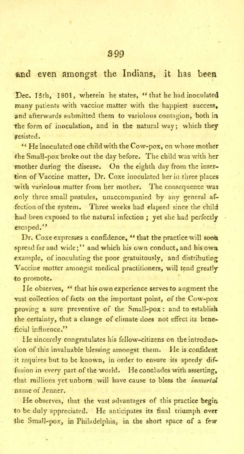 S99 fLiid even amongst the Indians, it has been Dec. 15tb, 1801, wherein he states, that he had inoculated many patients with vaccine matter with the happiest success, find afterwards submitted them to variolous contagion, both ia the form of inoculation, and in the natural way; which they fesisted. *' He inoculated one child with the Cow-pox, on whose mother ihe Small-pox broke out the day before. The child was with her mother during the disease. On the eighth day from the inser- tion of Vaccine matter. Dr. Coxe inoculated her in three places with variolous matter from her mother. The consequence was only three small pustules, unaccompanied by any general af- fection of the system. Three weeks had elapsed since the child had been exposed to the natural infection ; yet she had perfectly escaped. Dr. Coxe expresses a confidence, ** that the practice will soott spread far and wide and which his own conduct, and his owa example, of inoculating the poor gratuitously, and distributing^ Vaccine matter amongst medical practitioners, will tend greatly to promote. lie observes, *' that his own experience serves to augment the vast collection of facts on the important point, of the Cow-pox praving a sure preventive of the Small-pox: and to establish the certainty, that a change of climate does not effect its bene- ficial influence. He sincerely congratulates his fellow-citizens on the introduc- tion of this invaluable blessing: amoncfst them. He is confident it requires but to be known, in order to ensure its speedy dif- fusion in every part of the world. He concludes with asserting, that millions yet unborn will have cause to bless the immortal name of Jenner. He observes, that the vast advantages of this practice begin to be duly appreciated. He anticipates its final triumph over the Small-pox, in Philadelphia, in the short space of a few