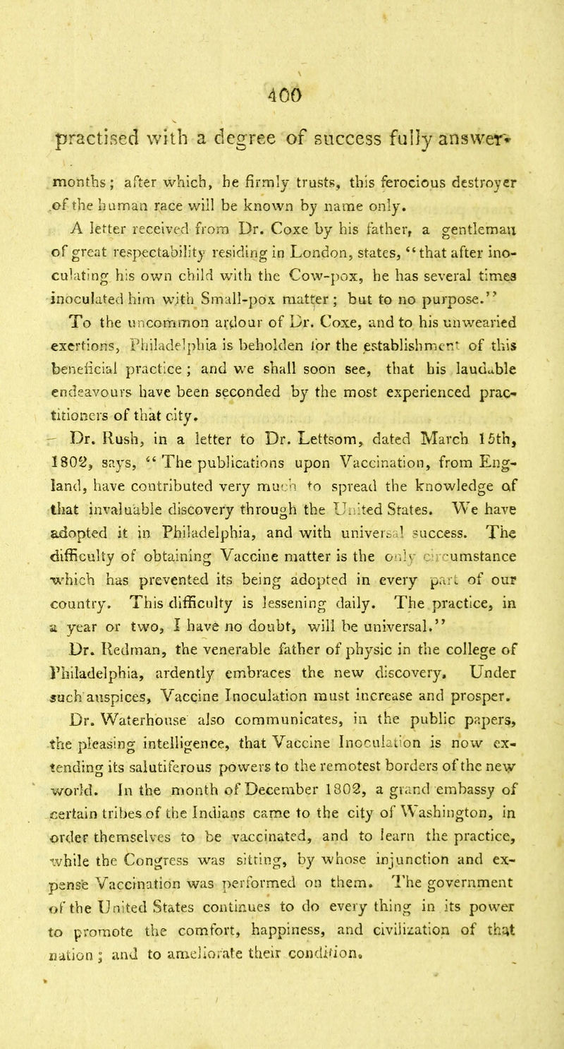 practised with a degree of success fully answer* months; after which, he jfirmly trusts, this ferocious destroyer .of the human race will be known by name oniy. A letter received from Dr. Coxe by his father, a gentleman of great respectabih'ty residing in London, states, *'that after ino- culating his own child with the Cow-pox, he has several times inoculated him with Small-pox matter; but to no purpose. To the uncommon ardour of Dr. Coxe, and to his unwearied exertions, Philadelphia is beholden for the establishnicr.^ of this benelicial practice ; and we shall soon see, that his laudable endeavours have been seconded by the most experienced prac- titioners of that city. Dr. Rush, in a letter to Dr. Lettsom, dated March 15th, 1802, says, ^' The publications upon Vaccination, from Eng- land, have contributed very much to spread the knowledge of that invaluable discovery through the IL ited States. We have adopted it in Philadelphia, and with universal success. The difficulty of obtaining Vaccine matter is the or.Jy circumstance •which has prevented its being adopted in every pari of oui country. This difficulty is lessening daily. The practice, in it year or two, I have no doubt, will be universal. Dr. Redman, the venerable father of physic in the college of Philadelphia, ardently embraces the new discovery. Under such auspices, Vaccine Inoculation must increase and prosper. Dr. Waterhouse also communicates, in the public papers, the pleasing intelligence, that Vaccine Inoculation is now ex- tending its saiutiferous powers to the remotest borders of the new world. In the month of December 1802, a grand embassy of certain tribes of the Indians came to the city of Washington, in order themselves to be vaccinated, and to learn the practice, while the Congress was sitting, by whose injunction and ex- pense Vaccination was performed on them. The government of the United States continues to do everything in its power to promote the comfort, happiness, and civilization of thut rjiition ; and to ameiioiate their condifion.