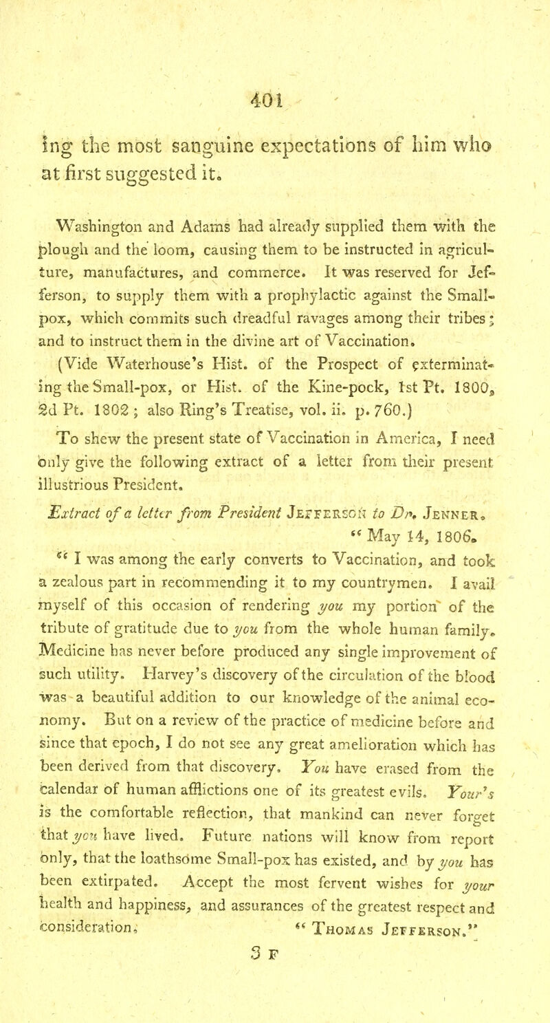 Ing the most sanguine expectations of him who at first suggested it« Washington and Adams had ah'eady supplied them with the plough and the loom, causing them to be instructed in agricul- ture, manufactures, and commerce. It was reserved for Jef ferson, to supply them with a prophylactic against the Small- pox, which commits such dreadful ravages among their tribes; and to instruct them in the divine art of Vaccination. (Vide Waterhouse*s Hist, of the Prospect of ^xterrainat* ing the Small-pox, or Hist, of the Kine-pock, 1st Pt. 1800^ 2d Pt. 1802 ; also Ring's Treatise, vol. ii. p. 76O.) To shew the present state of Vaccination in America, I need bnly give the following extract of a letter from their present illustrious President. Extract of a letttr from President JeaFEREOn to Dn, Jenner* May 14, 1806'. *^ I was among the early converts to Vaccination, and took a zealous part in recommending it to my countrymen. I avail myself of this occasion of rendering i/ou my portion' of the tribute of gratitude due to you from the whole human family^ Medicine has never before produced any single improvement of such utility. Plarvey's discovery of the circulation of the blood was a beautiful addition to our knowledge of the animal eco- nomy. But on a review of the practice of medicine before and since that epoch, I do not see any great amelioration which has been derived from that discovery. You have erased from the Calendar of human afflictions one of its greatest evils. Your^s is the comfortable reflection, that mankind can never foro-et to that j/c?{ have lived. Future nations will know from report bnly, that the loathsome Small-pox has existed, and by you has been extirpated. Accept the most fervent wishes for your health and happiness^, and assurances of the greatest respect and consideration, Thomas Jefferson.**