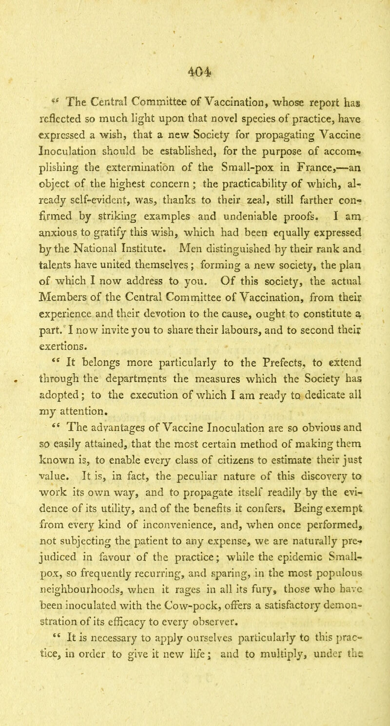 The Central Committee of Vaccination, whose report has reflected so much h'ght upon that novel species of practice, have expressed a wish, that a new Society for propagating Vaccine Inoculation should be established, for the purpose of accom*? plishing the extermination of the Small-pox in France,—an object of the highest concern ; the practicability of which, al- ready self-evident, was, thanks to their zeal, still farther con- firmed by striking examples and undeniable proofs. I ana anxious to gratify this wish, which had been equally expressed by the National Institute. Men distinguished by their rank and talents have united themselves; forming a new society, the plan of which I now address to you. Of this society, the actual Members of the Central Committee of Vaccination, from their experience and their devotion to the cause, ought to constitute a part. I now invite you to share their labours, and to second their exertions. It belongs more particularly to the Prefects, to extend through the departments the measures which the Society has adopted; to the execution of which I am ready to dedicate all my attention. The advantages of Vaccine Inoculation are so obvious and so easily attained, that the most certain method of making them known is, to enable every class of citizens to estimate their just value. It is, in fact, the peculiar nature of this discovery to work its own way, and to propagate itself readily by the evi- dence of its utility, and of the benefits it confers. Being exempt from every kind of inconvenience, and, when once performed, not subjecting the patient to any expense, we are naturally pre^ judiced in favour of the practice; while the epidemic Small- pox, so frequently recurring, and sparing, in the most populous neighbourhoods, when it rages in all its fury, those who have been inoculated with the Cow-pock, offers a satisfactoiy demon- stration of its efficacy to every observer.  It is necessary to apply ourselves particularly to this prac- tice, in order to give it new life; and to multiply, under the