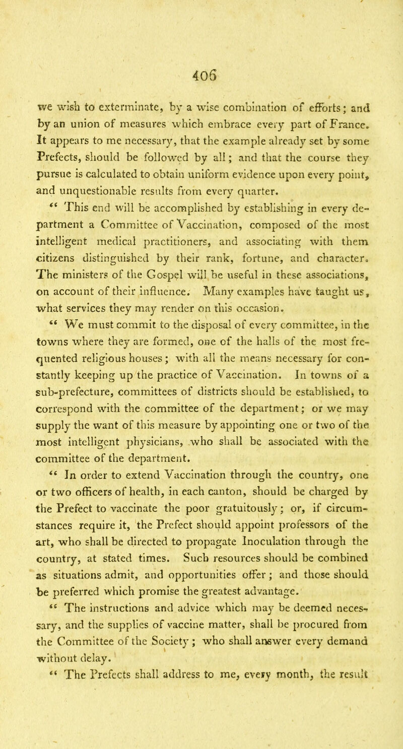 we wish to exterminate, by a wise combination of efforts; and by an union of measures which embrace every part of France. It appears to me necessary, that the example ah-eady set by some Prefects, should be followed by all; and that the course they pursue is calculated to obtain uniform evidence upon every point, and unquestionable results from every quarter. ** This end will be accomplished by establishing in every de- partment a Committee of Vaccination, composed of the most intelligent medical practitioners, and associating with them citizens distinguished by their rank, fortune, and character^. The ministers of the Gospel will be useful in these associations, on account of their influence. Many examples have taught us, what services they may render on this occasion. '* We must commit to the disposal of ever}- committee, in the towns where they are formed, one of the halls of the most fre- quented religious houses; with all the means necessary for con- stantly keeping up the practice of Vaccination. In towns of a sub-prefecture, committees of districts should be established, to correspond with the committee of the department; or we may supply the want of this measure by appointing one or two of the most intelligent j)hysiclans, who shall be associated with the; committee of the department. *' In order to extend Vaccination through the country, one or two officers of health, in each canton, should be charged by the Prefect to vaccinate the poor gratuitous!}'; or, if circum- stances require it, the Prefect should appoint professors of the art, who shall be directed to propagate Inoculation through the country, at stated times. Such resources should be combined as situations admit, and opportunities offer; and those should be preferred which promise the greatest advantage. The instructions and advice which may be deemed neces- sary, and the supplies of vaccine matter, shall be procured from the Committee of the Society ; who shall answer every demand without delay. ** The Prefects shall address to me, every month, the result