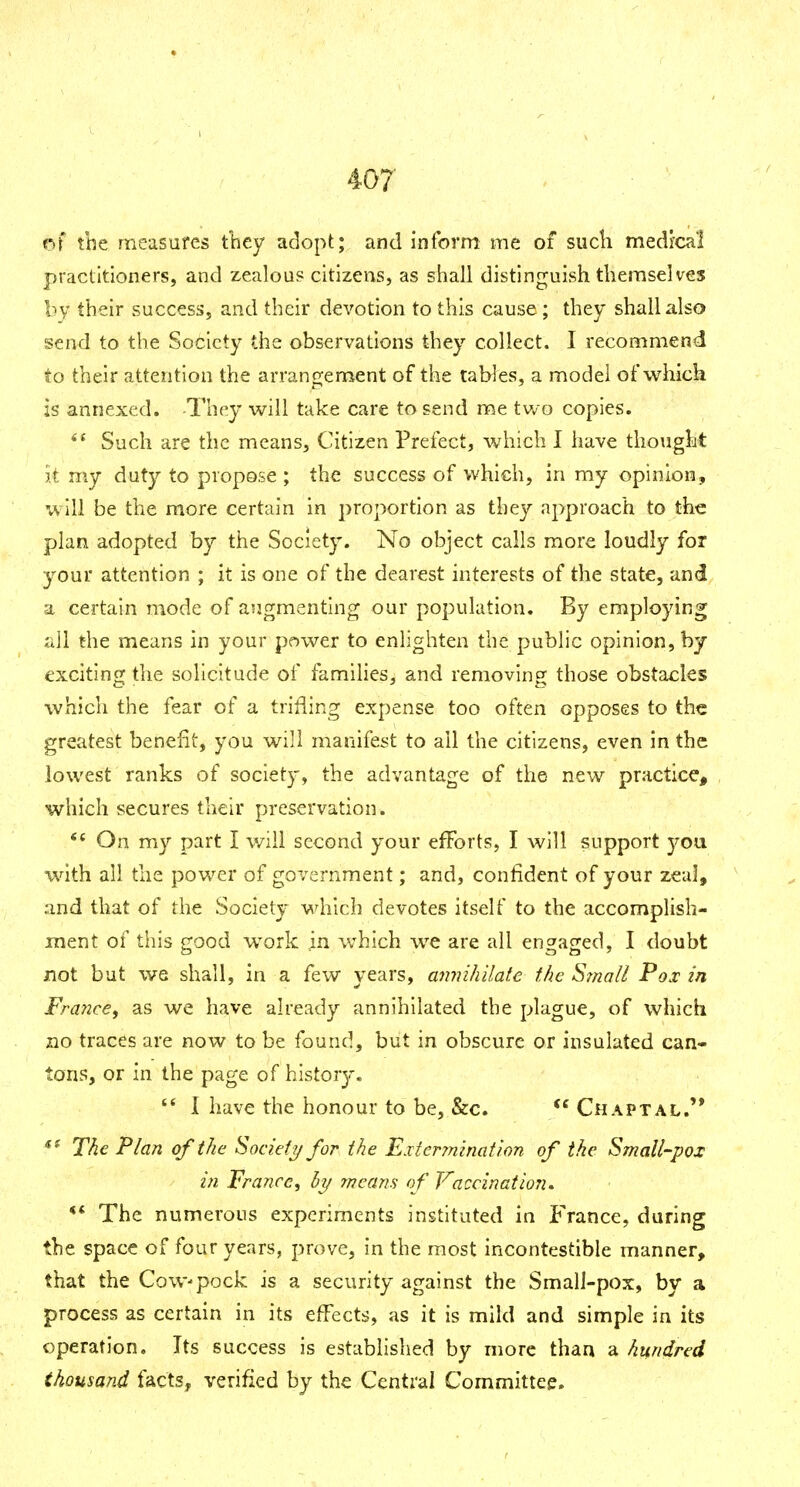 of tbe measures tliey adopt; and inform me of sucli medl'cal practitioners, and zealous citizens, as shall distinguish themselves by their success, and their devotion to this cause; they shall also send to the Society the observations they collect. I recommend to their attention the arrangement of the tables, a model of which is annexed. -They will take care to send me two copies. Such are the means. Citizen Prefect, which I have thought it my duty to propose ; the success of which, in my opinion, will be the more certain in proportion as they approach to the plan adopted by the Society. No object calls more loudly for your attention ; it is one of the dearest interests of the state, and a certain mode of augmenting our population. By employing all the means in your power to enlighten the public opinion, by exciting the solicitude of famlHes, and removing those obstacles which the fear of a trilling expense too often opposes to the greatest benefit, you will manifest to all the citizens, even in the lowest ranks of society, the advantage of the new practice, which secures their preservation. ** On my part I will second your efforts, I will support you with all the pov/er of government; and, confident of your zeal, and that of the Society which devotes itself to the accomplish- iTient of this good work in w^hich we are all engaged, I doubt not but we shall, in a few years, annihilate the Stnall Pox in France^ as we have already annihilated tbe plague, of which no traces are now to be found, but in obscure or insulated can- tons, or in the page of history. 1 have the honour to be, &c. *^ Chaptal.'* *^ The Plan of the Society for the Exter?nination of the Small-pox in France, hy means of Vaccination. ** The numerous experiments Instituted in France, during the space of four years, prove, in the most incontestible manner, that the Cow-pock is a security against the Small-pox, by a process as certain in its e^^ect^J, as it is mild and simple in its operation. Its success is established by more than a hundred thousand facts, verified by the Central Committee.