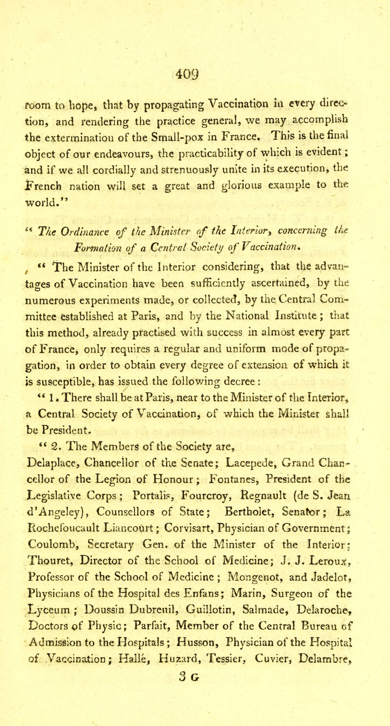 room to hope, that by propagating Vaccination m every direc- tion, and rendering the practice general, we may accompHsh the extermination of the Small-pox in France. This is the final object of our endeavours, the practicability of which is evident; and if we all cordially and strenuously unite in its execution, the French nation will set a great and glorious example to the world.** ** T/ie Ordinance of the Minister of the Interior^ concerning ihe Formation of a Central Society of Vaccination^ , ** The Minister of the Interior considering, that the advan- tages of Vaccination have been sufBcicntly ascertained, by the numerous experiments made, or collected, by the Central Com- mittee established at Paris, and by the National Institute ; that this method, already practised with success in almost every part of France, only requires a regular and uniform mode of propa- gation, in order to obtain every degree of extension of which it is susceptible, has issued the following decree : *' 1 * There shall be at Paris, near to the Minister of the Interior, a Central Society of Vaccination, of which the Minister shall be President. 2. The Members of the Society are, Delaplace, Chancellor of the Senate; Lacepede, Grand Chan^ cellor of the Legion of Honour; Fontanes, President of the Legislative Corps; Portaiis, Fourcroy, Regnault (de S. Jean d'Angeley), Counsellors of State; Bertholet, Senator; La Rochefoucault Liancourt; Corvisart, Physician of Government; Coulomb, Secretary Gen, of the Minister of the Interior: Thouret, Director of the School of Medicine; J. J. Leroux, Professor of the School of Medicine ; Mongenot, and Jadelot^ Physicians of the Hospital des Enfans; Marin, Surgeon of the Lyceum ; Doussin Dubrenil, Guillotin, Salmade, Delaroche, Doctors of Physic; Parfait, Member of the Central Bureau of Admission to the Hospitals ; Husson, Physician of the Hospital of Vaccination; Kalle, Huzard, Tessier, Cuvier, Delambre, 3g