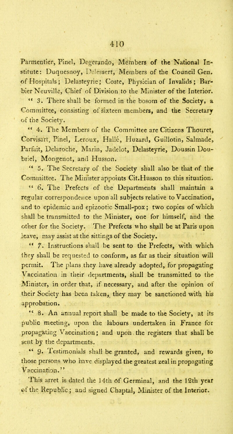 Parmentler, Plnel, Degerando, Members of the National In* stitute: Duquesnoy, Delessert, Members of the Council Gen, of Hospitals; Delasteyrie; Coste, Physician of Invalids; Bar- bier Neuville, Chief of Division to the Minister of the Interior. ** 3. There shall be formed in the bosom of the Society, a Committee, consisting of sixteen members, and the Secretary of the Society.  4. The Members of the Committee are Citizens Thouret, Corvisart, Pinel, Leroux, Halle, Huzard, Guiliotin, Salmade, Parfait, Delaroche, Marin, Jadeiot, Delasteyrie, Doussin Don- briel, Mongenot, and Husson. ** 5. The Secretary of the Society shall also be that of the Committee. The Minister appoints Cit.Husson to this situation- ** 6. The Prefects of the Departments shall maintain a regular correspondence upon all subjects relative to Vaccination, and to epidemic and epizootic Small-pox; two copies of which shall be transmitted to the Minister, one for himself, and the other for the Society. Tiie Prefects who sha.ll be at Paris upon leave, may assist at the sittings of the Society. 7*. Instructions shall be sent to the Prefects, with which they shall be requested to conform, as far as their situation will permit. The plans they have already adopted, for propagating Vaccination in their departments, shall be transmitted to the Minister, in order that, if necessary, and after the opinion of their Society has been taken,^ they may be sanctioned with his approbation. *' 8, An annual report shall be made to the Society, at its public meeting, upon the labours undertaken in France for propagating Vaccination; and upon, the registers that shall be sent by the departments. ** 9. Testimonials shall be granted, and rewards given, to those persons who have displayed the greatest zeal in propagating Vaccination. This arret is dated the 14th of Germinal, and the 12th year of the Republic; and signed Chaptal, Minister of the Interior.