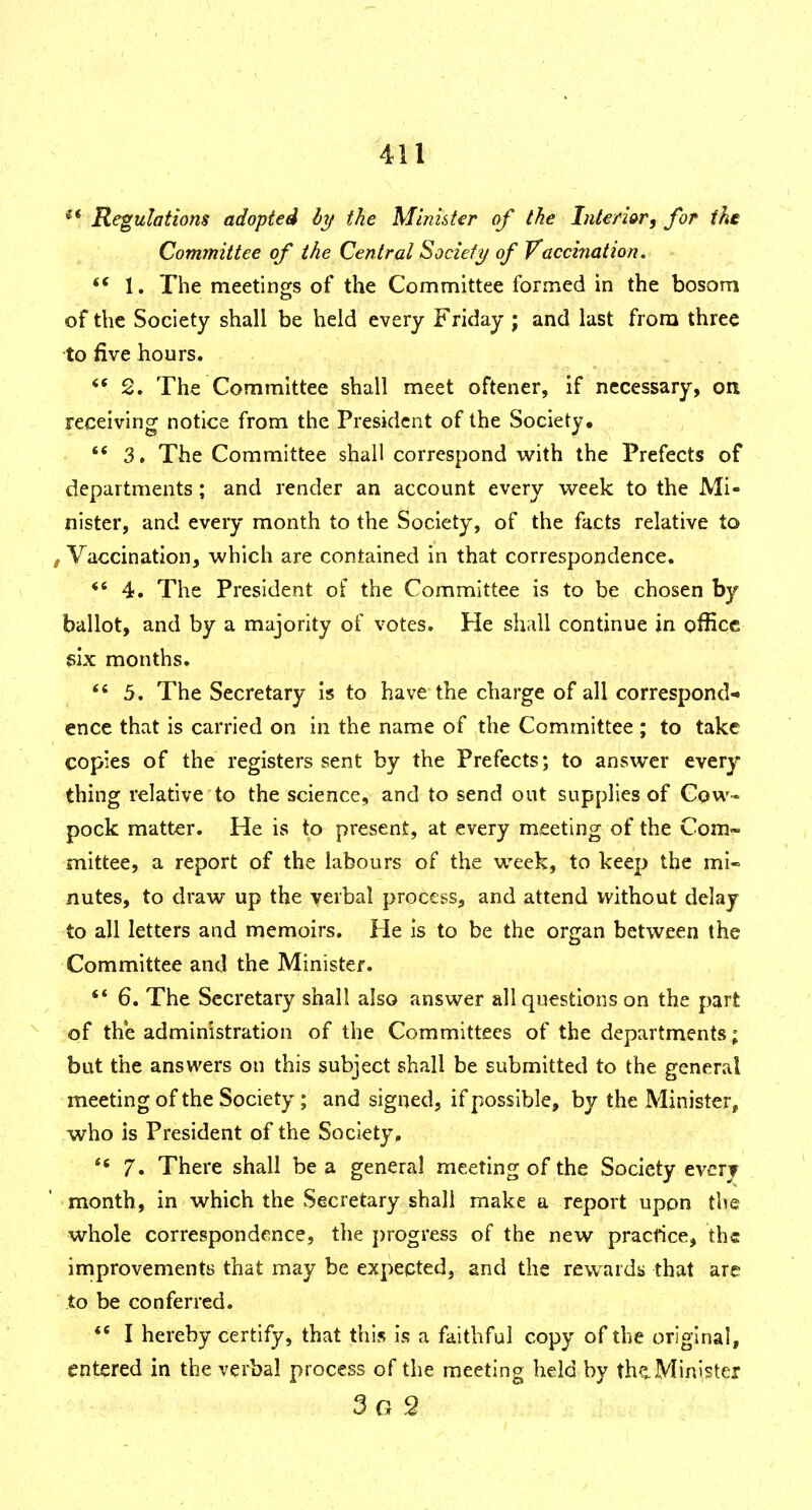 Regulations adopted ly the Minuter of the Inleri&r^ for ike Committee of the Central Socieft/ of Vaccination. 1. The meetinors of the Committee formed in the bosom of the Society shall be held every Friday ; and last from three to five hours. '* 2. The Committee shall meet oftener, if necessary, on receiving notice from the President of the Society. '* 3, The Committee shall correspond with the Prefects of departments; and render an account every week to the Mi- nister, and every month to the Society, of the facts relative to , Vaccination, which are contained in that correspondence. *' 4. The President of the Committee is to be chosen by ballot, and by a majority of votes. He shall continue in office gix months.  5. The Secretary is to have the charge of all correspond- ence that is carried on in the name of the Committee; to take copies of the registers sent by the Prefects; to answer every thing relative to the science, and to send out supplies of Cow- pock matter. He is to present, at every meeting of the Com~ mittee, a report of the labours of the week, to keep the mi- nutes, to draw up the verbal process, and attend without delay to all letters and memoirs. He is to be the organ between the Committee and the Minister. ** 6. The Secretary shall also answer all questions on the part of the administration of the Committees of the departments; but the answers on this subject shall be submitted to the general meeting of the Society ; and signed, if possible, by the Minister, who is President of the Society, 7. There shall be a general meeting of the Society every ' month, in which the Secretary shall make a report upon the whole correspondence, the progress of the new pracfice, the improvements that may be expected, and the rewards that are to be conferred. I hereby certify, that this is a faithful copy of the original, entered in the verbal process of the meeting held by thaMinister 3g 2