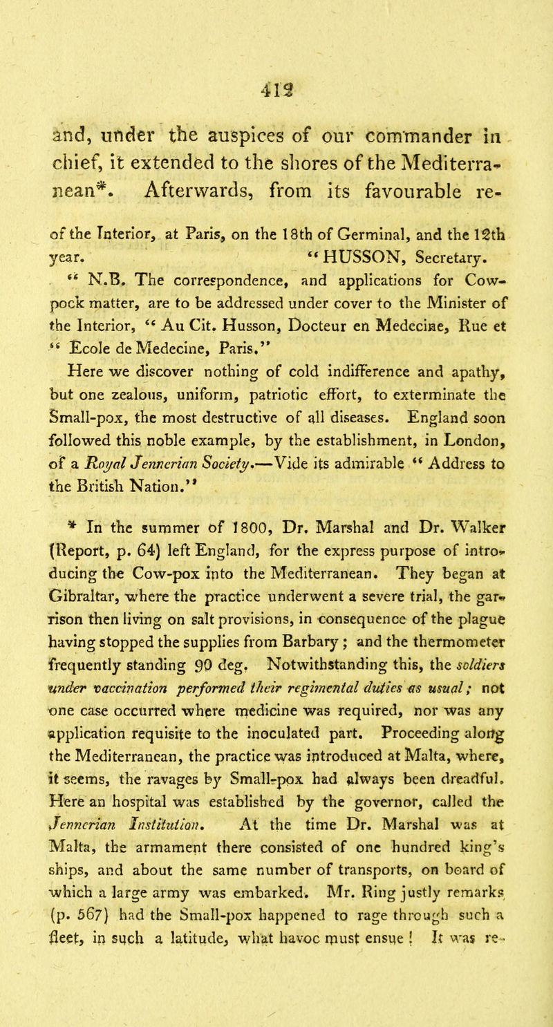 413 and, under the auspices of our commander in chief, it extended to the shores of the Mediterra-^ nean*. Afterwards, from its favourable re- of the Interior, at Paris, on the 18th of Germinal, and the 12th year. **HUSSON, Secretary. ** N.B. The correspondence, and applications for Cow- pock matter, are to be addressed under cover to the Minister of the Interior, Au Cit. Husson, Docteur en Medecine, Rue et ** Ecole de Medecine, Paris. Here we discover nothing of cold indifference and apathy, but one zealous, uniform, patriotic effort, to exterminate the Small-pox, the most destructive of all diseases. England soon followed this noble example, by the establishment, in London, of a Ro7/al Jennerian Societt/.—Vide its admirable ** Address to the British Nation.** * In the summer of 1800, Dr. Marshal and Dr. Walker (Report, p. 64) left England, for the express purpose of intro*- ducing the Cow-pox ipto the Mediterranean. They began at Gibraltar, where the practice underwent a severe trial, the gar^ rison then living on salt provisions, in consequence of the plague having stopped the supplies from Barbary; and the thermometer frequently standing 90 deg. Notwithstanding this, the soldiers under vaccination performed their regimental duties as usual; not one case occurred where medicine was required, nor was any application requisite to the inoculated part. Proceeding alorrg the Mediterranean, the practice was introduced at Malta, where, it seems, the ravages by Smallrpox had always been dreadful. Here an hospital was established by the governor, called the Jennerian Institiiiioju At the time Dr. Marshal was at Malta, the armament there consisted of one hundred king's ships, and about the same number of transports, on board of which a large army was embarked. Mr. Ring justly remarks (p. 567) had the Small-pox happened to rage through such a fleet, in sqch a latitude, what havoc must ensne ! It was re •