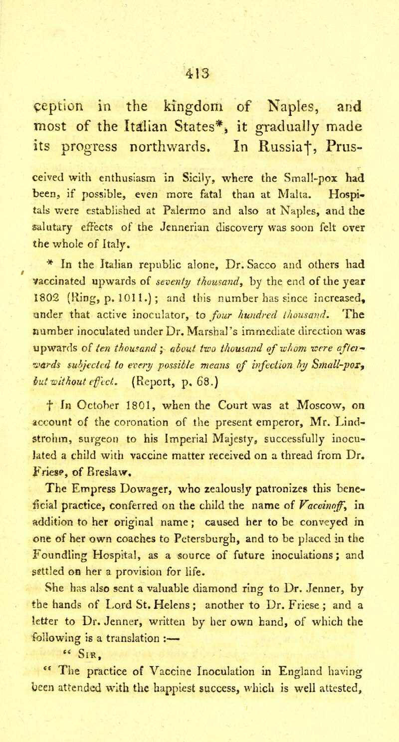 ^eption in the kingdom of Naples, and most of the Itdlan States*j it gradually made its progress northwards. In Russia^, Prus- ceived with enthusiasm in Sicily, where the Small-pox had been, if possible, even more fatal than at Malta. Hospi- tals were established at Palermo and also at Naples, and the salutary eiiects of the Jennerian discovery was soon felt over the whole of Italy. ■* In the Italian republic alone. Dr. Sacco and others had vaccinated upwards of seventy thousand, by the end of the year 1802 (Ring, p. 1011.); and this number has since increased, lander that active inoculator, to four hundred thousand. The number inoculated under Dr. Marshal's immediate direction was upwards (en thousand; alout two thousand of whom 'were afiei- H'ards suhjt'cicd to every possible means of hfection hy SiuaU-por^ hiitxLitthoiit ef'tct. {Report, p, 68.) t In October 1801, when the Court was at Moscow, on account of the coronation of the present emperor, Mr. Lind- strohm, surgeon to his Imperial Majesty, successfully inocu- lated a child with vaccine matter received on a thread from Dr. Fries?, of Breslaw, The Empress Dowager, who zealously patronizes this bene- iicial practice, conferred on the child the name of Vaccmoff, in addition to her original name; caused her to be conveyed in one of her own coaches to Petersburgh, and to be placed in the Foundling Hospital, as a source of future inoculations; and settled on her a provision for life. She has also sent a valuable diamond ring to Dr. Jenner, by the hands of Lord St. Helens; another to Dr. Friese ; and a letter to Dr. Jenner, written by her own hand, of which the following is a translation :—  Sir, The practice of Vaccine Inoculation in England having been attended with the happiest success, which is well attested.