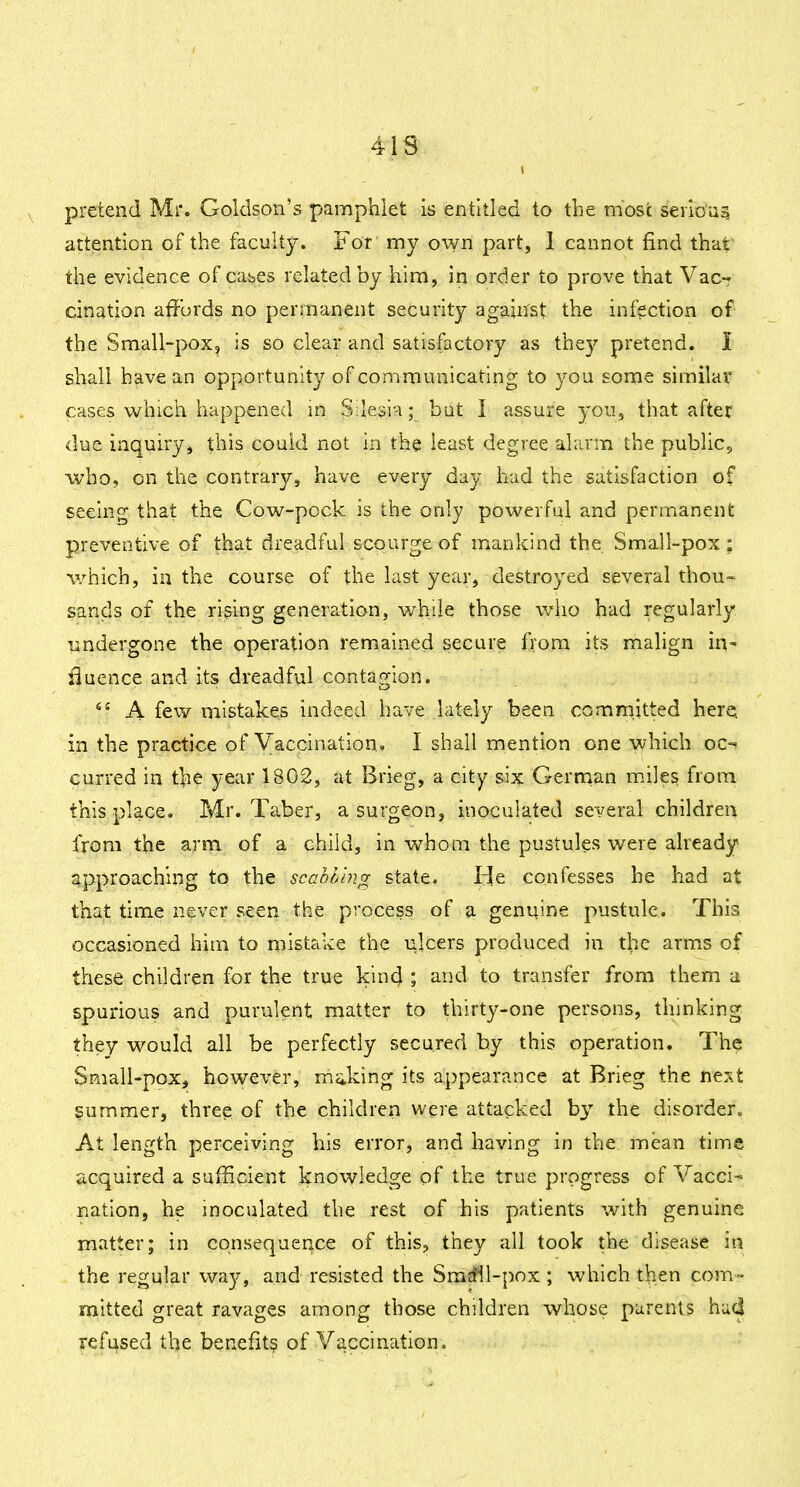 41S pretend Mr. Goldson's pamphlet is entitled to the most serioas attention of the faculty. For my own part, 1 cannot find that the evidence of cabes related by him, in order to prove that Vac- cination affords no permanent security agajirst the infection of the Small-pox, is so clear and satisfactory as they pretend. I shall have an opportunity of communicating to you some similar cases whicii happened in Silesia; but I assure youj that after due inquiry, this couid not in the least degree alarm the public, who, on the contrary, have every day had the satisfaction of seeing that the Cow-pock is the only powerful and permanent preventive of that dreadful scourge of mankind the Small-pox; which, in the course of the last year, destroyed several thou- sands of the rising generation, while those who had regularly undergone the operation remained secure from its malign in- fluence and its dreadful contagion. ^' A few mistakes indeed have lately been comniitted here^ in the practice of Vaccination. I shall mention one which oc-« curred in the year 1802, at Brieg, a city six Gernaan miles from this place. Mr. Taber, a surgeon, inoculated several children from the arm of a child, in whom the pustules were already approaching to the scabh'mir state. He confesses he had at that time never seen the process of a genuine pustule. This occasioned him to mistake the ulcers produced in the arms of these children for the true kind ; and to transfer from them a spurious and purulent matter to thirty-one persons, thinking they would all be perfectly secured by this operation. The Sniali-pox, however, miiking its appearance at Brieg the next Rummer, three of the children were attacked by the disorder. At length perceiving his error, and haying in the mean time acquired a sufficient knovvledge of the true progress of Vacci- nation, he inoculated the rest of his patients with genuine matter; in consequence of this, they all took the disease in the regular way, and resisted the Srarfll-pox ; which then com- mitted great ravages among those children whose parents had refused the benefit? of Vaccination.