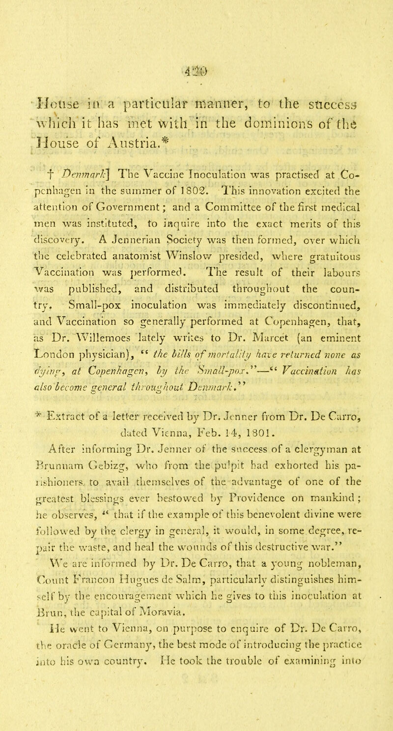 House ki: a particular manner, to the success which it has met with in the dominions of the House of Austria.* ■(• DeTunarJc] The Vaccine Inoculation was practised at Co- ' pcnhagen in the summer of 1802. 1'his innovation excited the attention of Government; and a Committee of the first medical men was instituted, to inquire into the exact merits of this discovery. A Jennerian Society was then formed, over which the celebrated anatomist Winslov/ presided, where gratuitous Vaccination was j)erformed. The result of their labours was published, and distributed throughout the coun- try. Small-pox inoculation was Immediately discontinued, and Vaccination so generally performed at Copenhagen, that, as Dr. Vv'^illemoes lately writes to Dr. Marcet (an eminent London physician), the hills of Tnoi-faUfi/ have relumed none as r/r//V//^, ai Cope7ihage7i, by the 'Sviall-poxJ'^—*' Vaccination has also become rreneral throiiiihout Deiimark.''^ Extract of a letter received by Dr. Jenner from Dr. De Carro, dated Vienna, Feb. 14, 1301. After informing Dr. Jenner of the success of a clergyman at Brunnam C^ebizg, who from the pulpit had exhorted his pa- rishioners, to avail themselves of the advantage of one of the greatest blessings ever bestowed by Providence on mankind ; he observes, ^* that if the example of this benevolent divine were followed by the clergy in general, it would, in some degree, re- pair the waste, and heal the wounds of this destructive war.*' We are informed by Dr. De Carro, that a young nobleman, Count Francon Hugues de Salm, particularly distinguishes him- self by the encouragement which be gives to this inoculation at Brun, the capital of Moravia. iJe went to Vienna, on purpose to enquire of Dr. De Carro, thf! oracle of Germany, the best mode of introducing tire practice into his ovva country. He took the trouble of examining into