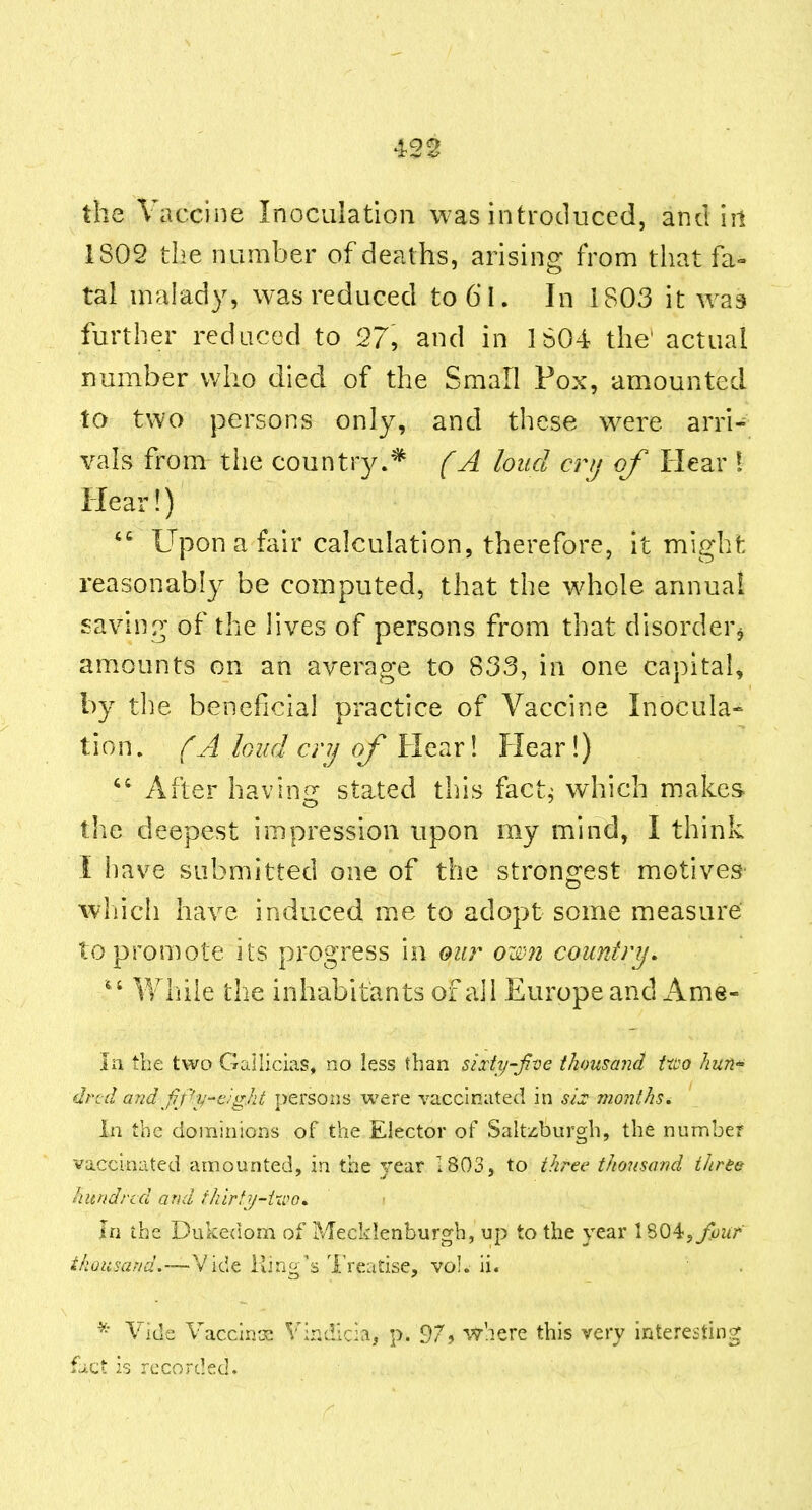 the Vaccine Inoculation was introduced, and iil 1802 the number of deaths, arising from that fa» tal malady, was reduced to6l. In 1803 it was further reduced to 27, and in 1604 the' actual number who died of the Small Fox, amounted to two persons only, and these were arri- vals from the country.* (A loud crij of Hear ! Hear!) Upon a fair calculation, therefore, it might reasonably be computed, that the wdiole annual saving of the lives of persons from that disorder, am.ounts on an average to 833, in one capital, by the beneficial practice of Vaccine Inocula» tion, (A loud crij of Hear! Flear!)  After havin^r stated this fact^ which makes the deepest impression upon my mind, I think I have submitted one of the strongest motives which have induced m.e to adopt some measure to promote its progress in our own country. While the inhabitants of all Europe and Ame- iii the two Gailicias, no less than sixhj-five thousand Uoo huri'' drid arid ff^v-'e'■gilt persons were vaccinated in sh months. in the dominions of the Elector of Saltzburgh, the number vaccinated amounted, in the year 1803, to three thousand three hundred and fhirfy-ixco. in the Dukedom of Meckienburgh, up to the year \ %0^,fjour thousand.—Vide King's 'I'reatise, vol. ii. ^' Vide Vacclnx Vindicia, p. 97? where this very interesting fact 23 recorded.