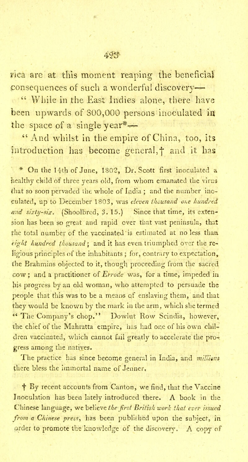 nca are at this moment reaping the beneficiar consequences of such a wonderful discovery-^ Wiiile in the East Indies alone, there have been upwards of 300,000 persons inoculated iiX the space of a single year'^-^-r- And whilst in the empire of China, too, its Introduction has become general,j* and it has * On the 14'th of June, 1802, Dr. Scott first inoculated a liealthy ckild of three years old, from whom emanated the virus that so soon pervaded the whole of India ; and the number ino- culated, up to December 1803, was eleven thousand o;<<? hundred and s/xtij~six. (Shoolbrcd, 3. 15.) Since that time, its exten- sion has been so great and rapid over that vast peninsula, that ?:he total number of the vaccinated is estimated at no less than eight hundred thousand\ and it has even,triumphed over the re- ligious principles of the inhabitants ; for, contr:uy to expectation, the Brahmins objected to it, thougl^ proceeding from the sacred cow; and a practitioner of Ei^j-odc was, for a time, impeded in lii?; progress by an old woman, who attempted to persuade the people that this was to be a mean-s of enslaving them, and that they would be known by the mark in the arm, which she termed ** The Company's chop. Dowlut Row Scindia, however^ the chief of the Mahratta empire, has had one of his own chil- dren vaccinated, which cannot fail greatly to accelerate the pro- gress among the natives. The practice has since become generrd in India, and millions there bless the immortal name of Jenner. •f By recent accounts from Canton, we find, that the Vaccine Inoculation has been lately introduced there. A book in the Chinese language, we believe jf/^f Jirst British uwrh that ever issued from a Chinese press, has been published upon the subject, in. order to promote the knowledge of the discovery. A copy of