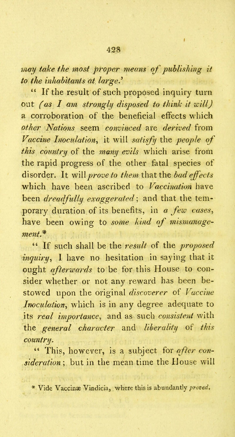 may take the most proper means oj' publishing it to the inhabitants at large.^  If the result of such proposed inquiry turn out (as I am stronglif disposed to think it i^ill) SL corroboration of the beneficial effects which other Nations seem convinced are derived from Vaccine Inoculation^ it will satisfy the people of this country of the manif evils which arise from the rapid progress of the other fatal species of disorder. It prove to them that the bad effects which have been ascribed to Vaccination have been dreadfully exaggerated', and that the tem- porary duration of its benefits, in a few cases^ have been owing to some kind of mismanage- ment,^  If such shall be the result of the proposed inquiry^ I have no hesitation in saying that it ought afterwards to be for this House to con- sider whether or not any reward has been be- stowed upon the original discoverer of Vaccine Inoculation^ which is in any degree adequate to its real importance^ and as such consistent with the general character and liberality of this country.  This, however, is a subject for after con- sideration', but in the mean time the House will * Vide Vaccinae Vindicia, where this is abundantly prated.