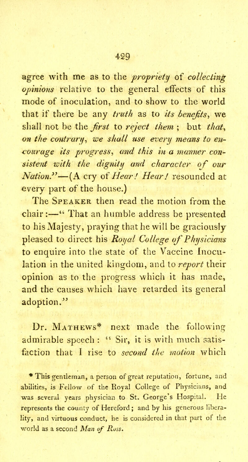 agree with me as to the propriety of collecting opinions relative to the general effects of this mode of inoculation, and to show to the world that if there be any truth as to its benefits-, we sliall not be the Jirst to reject them ; but that,, on the co7itrarif^ we shall use every means to en- courage its progress, and this i?t a manner con- sistent imth the dignity and character of our Nation.^'—(A cry Hear ! Hear I resounded at every part of the house.) The Speaker then read the motion from the chair:—That an humble address be presented to his Majesty, praying that he will be graciously pleased to direct his Roi/al College oj*Physicians to enquire into the state of the Vaccine Inocu- lation in the united kingdom, and to report their opinion as to the progress which it has made, and the causes which have retarded its general adoption. Dr. Mathews* next made the following admirable speech : Sir, it is with much satis- faction that I rise to second the motion which * This gentleman, a person of great reputation, fortune, and abilities, is Fellow of the Royal College of Physicians, and was several years physician to St. George's Hospital. He represents the county of Hereford; and by his generous libera- lity, and virtuous conduct, he is considered in that part of the world as a second Man of Ross.