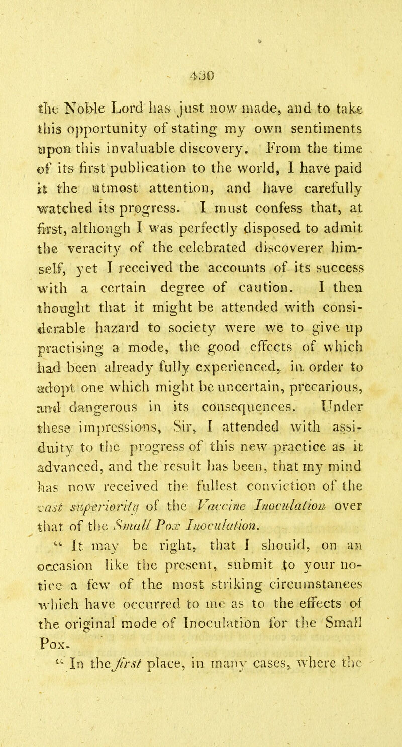 the Nol>le Lord has just now made, and to takfe this opportunity of stating my own sentiments upon this invaluable discovery. From the time of its first publication to the world, I have paid it the utmost attention, and have carefully watched its progress- I must confess that, at fiTst, although I was perfectly disposed to admit the veracity of the celebrated discoverer him- self, yet I received the accounts of its success with a certain degree of caution. I then thouo^ht that it mi^ht be attended with consi- derable hazard to society were we to give up practising a mode, the good effects of which had been already fully experienced, in order to adopt one which might be uncertain, precarious, and dangerous in its consequences. Under these im})rcsslons, Sir, I attended with assi- duity to the progress of this new practice as it advanced, and the result lias been, that my mind has now received the fullest conviction of the vast: superioi^kii of the Vaccine Inoculation over that of the Small Pox Inoculation, It may be right, that J should, on an occasion like the present, submit j^o your no- tice a few^ of the most striking circumstances which have occurred to me as to the effects of the original mode of Inoculation for the Small Pox* In the first place, in many cases, where the