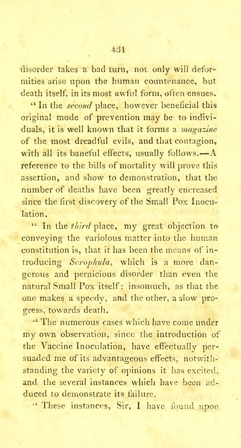 4Sl disorder takes ti bad turn, not only will defor- mities arise upon the human countenance, but death itself, in its most awful form, often ensues, In the second place, however beneficial this original mode of prevention may be to indivi- duals, it is well known that it forms a magazine of the most dreadful evils, and that contagion, with all its baneful effects, usually follows.—A reference to the bills of mortality will prove this assertion, and show to demonstration, that the number of deaths have been greatly encreased since the first discovery of the Small Pox Inocu- lation.  In the f///rr/place, my great objection to conveying the variolous matter into the human constitution is, that it has been the means of in- troducing ScropJiula^ which is a more dan- gerous and pernicious disorder than even the natural Small Pox itself; insomuch, as that the one makes a speedy, and the other, a slow pro- s:ress, towards death.  The numerous cases which have come under my own observation, since tlie introduction of the Vaccine Inoculation, have effectually per- suaded me of its advantageous effects, notwith- standing the variety of opinions it lias excited, and the several instances which have been ad- duced to demonstrate its failure.