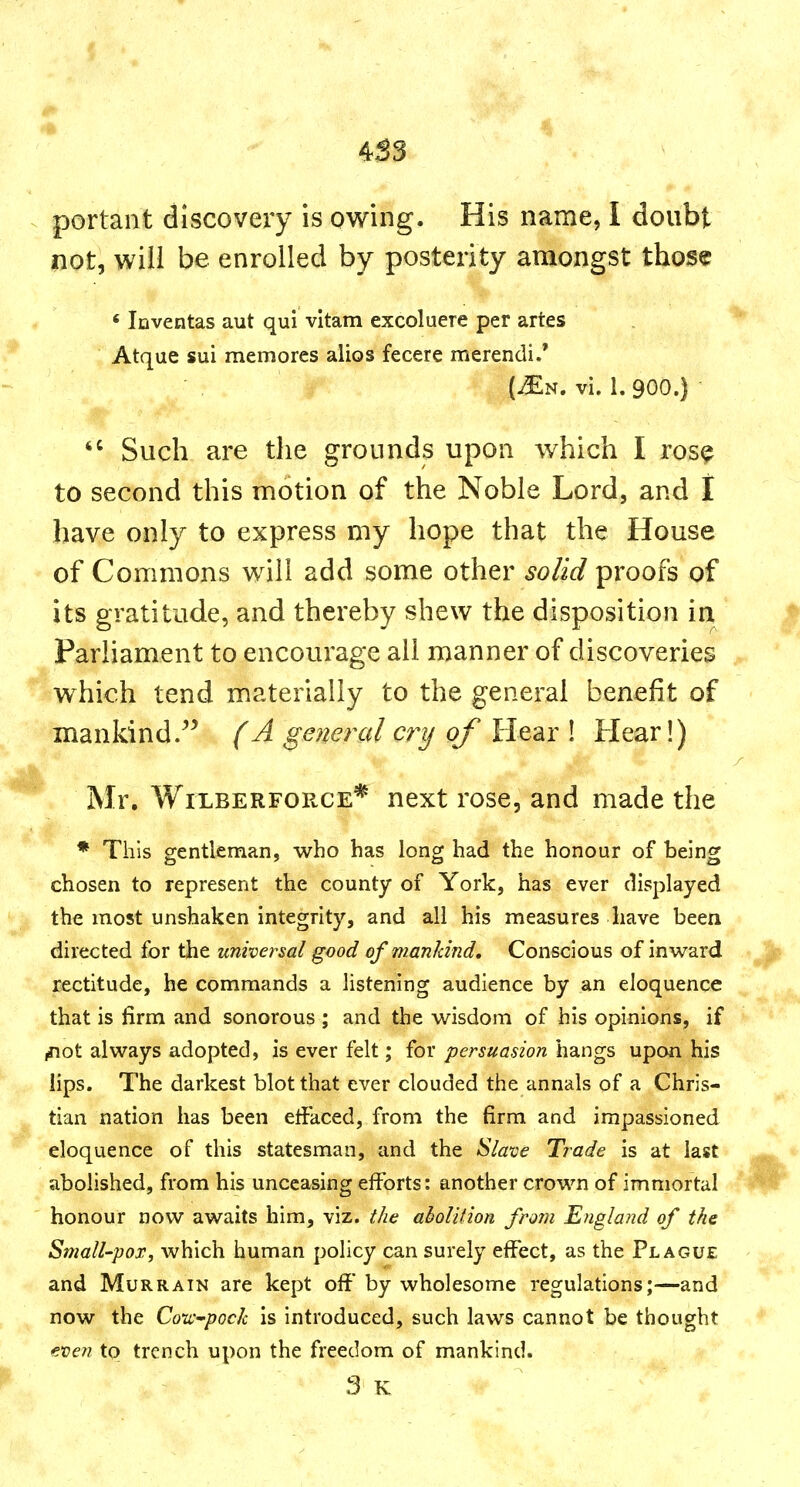 4S3 portant discovery is owing. His name, I doubt not, will be enrolled by posterity amongst those ' Iciventas aut qui vltam excoluere per artes Atque sui memores alios fecere merendi.' J (^N. vi. 1. 900.)  Such are the grounds upon which I ros9 to second this motion of the Noble Lord, and I have only to express my hope that the House of Commons will add some other solid proofs of its gratitude, and thereby shew the disposition in Parliament to encourage all manner of discoveries which tend materially to the general benefit of mankind/^ (A general cry of Hear ! Hear!) Mr. WiLBERFORCE* next rose, and made the * This gentleman, who has long had the honour of being chosen to represent the county of York, has ever displayed the most unshaken integrity, and all his measures have been directed for the universal good of mankind* Conscious of inward rectitude, he commands a listening audience by an eloquence that is firm and sonorous ; and the wisdom of his opinions, if ,not always adopted, is ever felt; for persuasion hangs upon his lips. The darkest blot that ever clouded the annals of a Chris- tian nation has been eftaced, from the firm and impassioned eloquence of this statesman, and the ^laxie Trade is at last abolished, from his unceasing efforts: another crown of immortal honour now awaits him, viz. the aholition from England of the Small-pox, which human policy can surely effect, as the Plague and Murrain are kept off by wholesome regulations;—and now the Cow^pock is introduced, such laws cannot be thought even to trench upon the freedom of mankind.