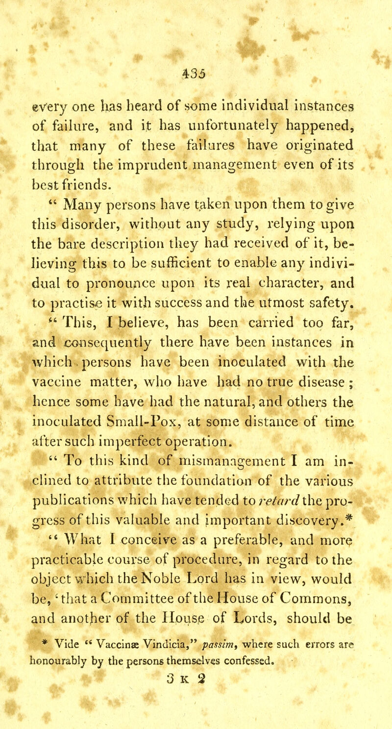 every one has heard of some individual instances of failure, and it has unfortunately happened, that many of these failures have originated through the imprudent management even of its best friends.  Many persons have taken upon them to give this disorder, w^ithout any study, relying upon the bare description they had received of it, be- lieving this to be sufficient to enable any indivi- dual to pronounce upon its real character, and to practise it with success and the utmost safety.  This, I believe, has been carried too far, and consequently there have been instances in which. persons have been inoculated with the vaccine matter, who have had no true disease ; hence some have had the natural, and others the inoculated Small-Pox, at some distance of time after such imperfect operation.  To this kind of mismanagement I am in- ,clined to attribute the foundation of the various publications which have tended to retard the pro- gress of this valuable and important discovery.*  What I conceive as a preferable, and more practicable course of procedure, in regard to the object which the Noble Lord has in view, would be,' that a Committee of the House of Commons, and another of the House of Lords, should be * Vide  Vaccinas Vindicia, passim, where such errors are honoAirably by the persons themselves confessed.