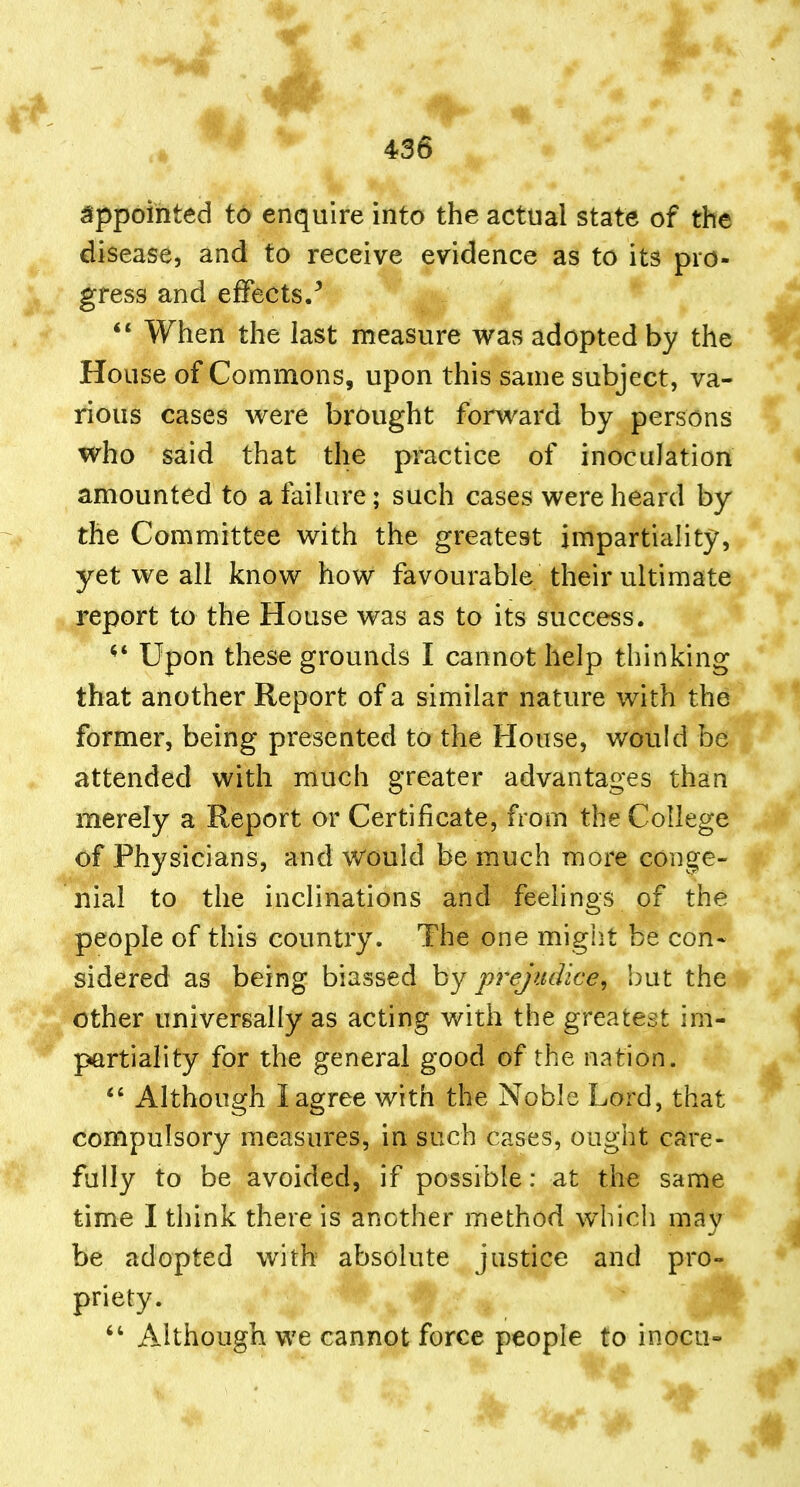 appointed t6 enquire into the actual state of the disease, and to receive evidence as to its pro- gress and effects/ When the last measure was adopted by the House of Commons, upon this same subject, va- rious cases were brought forward by persons who said that the practice of inoculation amounted to a failure; such cases were heard by the Committee with the greatest impartiality, yet we all know how favourable their ultimate report to the House was as to its success. ^' Upon these grounds I cannot help thinking that another Report of a similar nature with the former, being presented to the House, would be attended with much greater advantages than merely a Report or Certificate, from the College of Physicians, and would be much more conge- nial to the inclinations and feelings of the people of this country. The one might be con* sidered as being biassed hj prejudice, but the other universally as acting with the greatest im- partiality for the general good of the nation. Although I agree with the Noble Lord, that compulsory measures, in such cases, ought care- fully to be avoided, if possible: at the same time I think there is another method which may be adopted with absolute justice and pro- priety. Although we cannot force people to inocu-